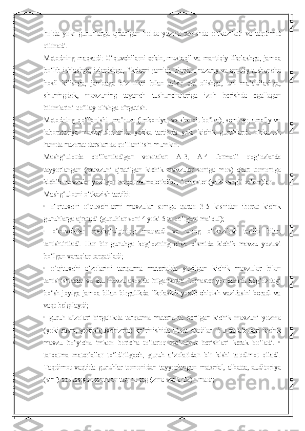 holda   yoki   guruhlarga   ajratilgan   holda   yozma   ravishda   o‘tkaziladi   va   taqdimot
qilinadi. 
Metodning maqsadi: O‘quvchilarni erkin, mustaqil va mantiqiy fikrlashga, jamoa
bo‘lib ishlashga, izlanishga, fikrlarni jamlab ulardan nazariy va amaliy tushuncha
hosil   kilishga,   jamoaga   o‘z   fikri   bilan   ta’sir   eta   olishga,   uni   ma’qullashga,
shuningdek,   mavzuning   tayanch   tushunchalariga   izoh   berishda   egallagan
bilimlarini qo‘llay olishga o‘rgatish. 
Metodning qo‘llanishi: ma’ruza (imkoniyat va sharoit bo‘lsa), seminar, amaliy va
laboratoriya   mashg‘ulotlarida   yakka   tartibda   yoki   kichik   guruhlarda   o‘tkazish
hamda nazorat darslarida qo‘llanilishi mumkin. 
Mashg‘ulotda   qo‘llaniladigan   vositalar:   A-3,   A-4   formatli   qog‘ozlarda
tayyorlangan   (mavzuni   ajratilgan   kichik   mavzular   soniga   mos)   chap   tomoniga
kichik mavzular yozilgan tarqatma materiallar, flomaster (yoki rangli qalam)lar. 
Mashg‘ulotni o‘tkazish tartibi: 
•   o‘qituvchi   o‘quvchilarni   mavzular   soniga   qarab   3-5   kishidan   iborat   kichik
guruhlarga ajratadi (guruhlar soni 4 yoki 5 ta bo‘lgani ma’qul); 
•   o‘quvchilar   mashg‘ulotning   maqsadi   va   uning   o‘tkazilish   tartibi   bilan
tanishtiriladi.   Har   bir   guruhga   kog‘ozning   chap   qismida   kichik   mavzu   yozuvi
bo‘lgan varaqlar tarqatiladi; 
•   o‘qituvchi   a’zolarini   tarqatma   materialda   yozilgan   kichik   mavzular   bilan
tanishishlarini va shu mavzu asosida bilganlarini flomaster yordamida kog‘ozdagi
bo‘sh   joyiga  jamoa  bilan  birgalikda  fikrlashib  yozib  chiqish   vazifasini  beradi  va
vaqt belgilaydi; 
•   guruh   a’zolari   birgalikda   tarqatma   materialda   berilgan   kichik   mavzuni   yozma
(yoki   rasm,   yokio‘quvchizma)   ko‘rinishida   ifoda   etadilar.   Bunda   a’zolari   kichik
mavzu   bo‘yicha   imkon   boricha   to‘laroq   ma’lumot   berishlari   kerak   bo‘ladi.   •
tarqatma   materiallar   to‘ldirilgach,   guruh   a’zolaridan   bir   kishi   taqdimot   qiladi.
Taqdimot   vaqtida   guruhlar   tomonidan   tayyorlangan   material,   albatta,   auditoriya
(sinf) doskasiga mantiqan tagma-tag (zina shaklida) ilinadi;  