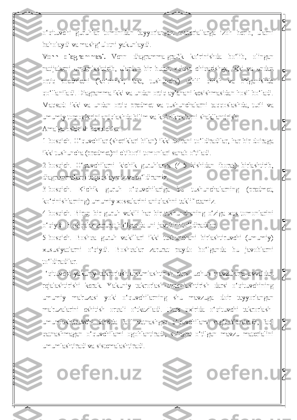 o‘qituvchi   guruhlar   tomonidan   tayyorlangan   materiallarga   izoh   berib,   ularni
baholaydi va mashg‘ulotni yakunlaydi. 
Venn   diagrammasi.   Venn   diagramma-grafik   ko‘rinishda   bo‘lib,   olingan
natijalarni   umumlashtirib,   ulardan   bir   butun   xulosa   chiqarishga,   ikki   va   undan
ortiq   predmetni   (ko‘rinish,   fakt,   tushuncha)   tahlil   qilish   va   o‘rganishda
qo‘llaniladi. Diagramma ikki va undan ortiq aylanani kesishmasidan hosil bo‘ladi.
Maqsad:   ikki   va   undan   ortiq   predmet   va   tushunchalarni   taqqoslashda,   turli   va
umumiy tomonlarini aniqlashda bilim va ko‘nikmalarni shakllantirish. 
Amalga oshirish bosqichlari: 
1-bosqich. O‘quvchilar (sheriklari bilan) ikki doirani to‘ldiradilar, har bir doiraga
ikki tushuncha (predmet)ni e'tiborli tomonlari sanab o‘tiladi. 
2-bosqich.   O‘quvchilarni   kichik   guruhlarga   (4-5   kishidan   iborat)   birlashtirib,
diagrammalarni taqqoslaymiz va to‘ldiramiz. 
3-bosqich.   Kichik   guruh   o‘quvchilariga   bu   tushunchalarning   (predmet,
ko‘rinishlarning) umumiy xossalarini aniqlashni taklif etamiz. 
4-bosqich.   Biron   bir   guruh   vakili   har   bir   tushunchaning   o‘ziga   xos   tomonlarini
o‘qiydi. Boshqalar zarurat bo‘lganda uni javobini to‘ldiradilar. 
5-bosqich.   Boshqa   guruh   vakillari   ikki   tushunchani   birlashtiruvchi   (umumiy)
xususiyatlarni   o‘qiydi.   Boshqalar   zarurat   paydo   bo‘lganda   bu   javoblarni
to‘ldiradilar. 
  ‘qituvchi   yakuniy   takrorlash-umumlashtirish   darsi   uchun   mavzularni   avvaldan
rejalashtirishi   kerak.   Yakuniy   takrorlash-umumlashtirish   darsi   o‘qituvchining
umumiy   ma'ruzasi   yoki   o‘quvchilarning   shu   mavzuga   doir   tayyorlangan
ma'ruzalarini   eshitish   orqali   o‘tkaziladi.   Dars   oxirida   o‘qituvchi   takrorlash-
umumlashtiruvchi   darsida   faol   qatnashgan   o‘quvchilami   rag‘batlantiradi,   faol
qatnashmagan   o‘quvchilami   ogohlantiradi,   so‘ngra   o‘tilgan   mavzu   materialini
umumlashtiradi va sistemalashtiradi.  