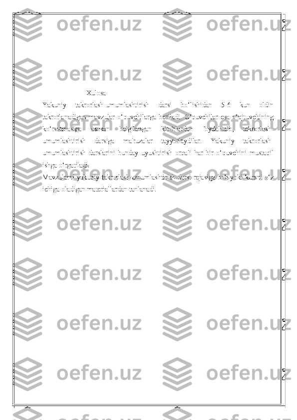                          Xulosa
Yakuniy   takrorlash-umumlashtirish   darsi   bo‘lishidan   5-6   kun   oldin
takrorlanadigan   mavzular   o‘quvchilarga   beriladi.   O‘quvchilar   esa   o‘qituvchining
ko‘rsatmasiga   asosan   belgilangan   kitoblardan   foydalanib,   takrorlash-
umumlashtirish   darsiga   ma'ruzalar   tayyorlaydilar.   Yakuniy   takrorlash-
umumlashtirish   darslarini   bunday   uyushtirish   orqali   har   bir   o‘quvchini   mustaqil
ishga o‘rgatiladi. 
Mavzularni yakuniy takrorlash-umumlashtirish darsi rejasiga bob yoki kursni o‘z
ichiga oladigan materiallardan tanlanadi.  