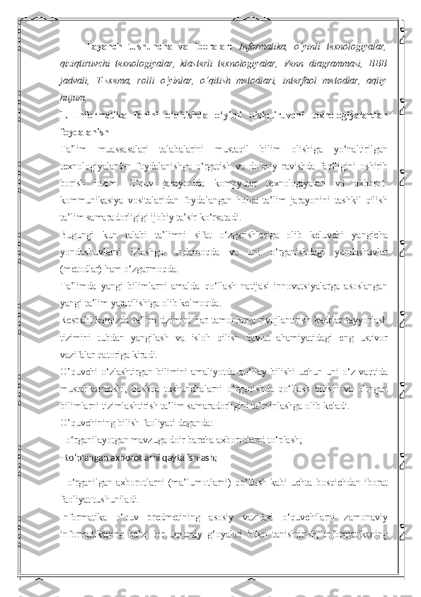 Tayanch   tushuncha   va   iboralar:   Informatika,   o‘yinli   texnologiyalar,
qiziqtiruvchi   texnologiyalar,   klasterli   texnologiyalar,   Venn   diagrammasi,   BBB
jadvali,   T-sxema,   rolli   o‘yinlar,   o‘qitish   metodlari,   interfaol   metodlar,   aqliy
hujum. 
1.   Informatika   fanini   o‘qitishda   o‘yinli   qiziqtiruvchi   texnologiyalardan
foydalanish 
Ta’lim   muassasalari   talabalarini   mustaqil   bilim   olishiga   yo‘naltirilgan
texnologiyalardan   foydalanishga   o‘rgatish   va   doimiy   ravishda   faolligini   oshirib
borish   lozim.   O‘quv   jarayonida   kompyuter   texnologiyalari   va   axborot-
kommunikasiya   vositalaridan   foydalangan   holda   ta’lim   jarayonini   tashkil   qilish
ta’lim samaradorligigi ijobiy ta’sir ko‘rsatadi. 
Bugungi   kun   talabi   ta’limni   sifat   o‘zgarishlariga   olib   keluvchi   yangicha
yondashuvlarni   izlashga   undamoqda   va   uni   o‘rganishdagi   yondashuvlar
(metodlar) ham o‘zgarmoqda. 
Ta’limda   yangi   bilimlarni   amalda   qo‘llash   natijasi   innovatsiyalarga   asoslangan
yangi ta’lim yaratilishiga olib kelmoqda. 
Respublikamizda   ta’lim   tizimini   har   tamonlama   rivojlantirish   kadrlar   tayyorlash
tizimini   tubdan   yangilash   va   isloh   qilish   davlat   ahamiyatidagi   eng   ustivor
vazifalar qatoriga kiradi. 
O’quvchi   o‘zlashtirgan  bilimini   amaliyotda  qo‘llay  bilishi   uchun  uni   o‘z  vaqtida
mustahkamlashi,   boshqa   tushunchalarni   o‘rganishda   qo‘llash   bilishi   va   olingan
bilimlarni tizimlashtirish ta’lim samaradorligini ta’minlashga olib keladi. 
O’quvchining bilish faoliyati deganda: 
- o‘rganilayotgan mavzuga doir barcha axborotlarni to‘plash; 
- to‘plangan axborotlarni qayta ishlash;
-   o‘rganilgan   axborotlarni   (ma’lumotlarni)   qo‘llash   kabi   uchta   bosqichdan   iborat
faoliyat tushuniladi. 
Informatika   o‘quv   predmetining   asosiy   vazifasi   o‘quvchilarni   zamonaviy
informatikaning   ba’zi   bir   umumiy   g‘oyalari   bilan   tanishtirish,   informatikaning 