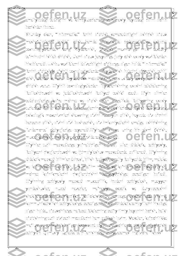 amaliyotdagi   tadbig‘ini   va   kompyuterlarning   zamonaviy   hayotdagi   rolini   ochib
berishdan iborat. 
Shunday   ekan,   “Informatika”   fanini   o‘qitish   samaradorligini   oshirish   o‘quv
mashg‘ulotlarini   tashkil   etish   hamda   o‘tkazishda   pedagogik   va   axborot
texnologiyalaridan   keng   foydalanish,   o‘qitish   mazmuniga   mos   dasturiy
ta’minotini ishlab chiqish, ularni o‘quv jarayoniga joriy etish asosiy vazifalardan
hisoblanadi.   Ushbu   vazifalarni   dolzarbligini   e’tiborga   olgan   holda   “Informatika”
fanini   o‘qitishda   o‘yinli   texnologiyalardan   foydalanish   holatini   o‘rganish,   tahlil
etish, ulardan samarali  foydalanish  metodikasini, mos  uslubiy tavsiyalarni  ishlab
chiqish   zarur.   O‘yinli   texnologiyalardan   foydalanishning   asosini   talabalarning
faollashtiruvchi   va   jadallashtiruvchi   faoliyati   tashkil   etadi.   O‘yin   olimlar
tadqiqotlariga   ko‘ra   mehnat   va   o‘qish   bilan   birgalikda   faoliyatning   asosiy
turlaridan   biri   hisoblanadi.   Psixologlarning   ta’kidlashlaricha,   o‘yinli   faoliyatning
psixologik   mexanizmlari   shaxsning   o‘zini   namoyon   qilish,   hayotda   o‘z   o‘rnini
barqaror   qilish,   o‘zini   o‘zi   boshqarish,   o‘z   imkoniyatlarini   amalga   oshirishning
fundamental   ehtiyojlariga   tayanadi.O‘yin   bilish   va   uning   bir   qismi   (kirish,
mustahkamlash, mashq, nazorat) tarzida tashkil etiladi. 
O‘yinlar   turli   maqsadlarga   yo‘naltirilgan   bo‘ladi.   Ular   didaktik,   tarbiyaviy,
faoliyatni   rivojlantiruvchi   va   ijtimoiylashuv   maqsadlarda   qo‘llanadi.   O‘yinning
didaktik maqsadi bilimlar doirasi, bilish faoliyati, amaliy faoliyatida bilim, malaka
va   ko‘nikmalarni   qo‘llash,   umumta’lim   malaka   va   ko‘nikmalarni   rivojlantirish,
mehnat   ko‘nikmalarini   rivojlantirishni   kengaytirishga   qaratilgan   bo‘ladi.
O‘yinning   tarbiyaviy   maqsadi   mustaqillik,   irodani   tarbiyalash,   muayyan
yondashuvlar,   nuqtai   nazarlar,   ma’naviy,   estetik   va   dunyoqarashni
shakllantirishdagi   hamkorlikni,   kollektivizmni,   jamoaga   kirishib   keta   olishni,
kommunikativlikni tarbiyalashga qaratilgan bo‘ladi. Didaktik tamoyillarni hisobga
olgan holda, o‘quvchilarga nafaqat faktlarning qat’iy ilmiy bayonini berish, balki
o‘qitishning turli qiziqarli metodlarini ham qo‘llash lozim. Masalan, ko‘pchilikka
ma’lum va ommabob bo‘lgan krossvord o‘yini o‘quvchilarda qiziqish o‘yg‘otishi
tabiiydir.   Qomusiy   lug‘atda   ta’riflanishicha,   uning   atamasi   inglizcha   “kross”   – 