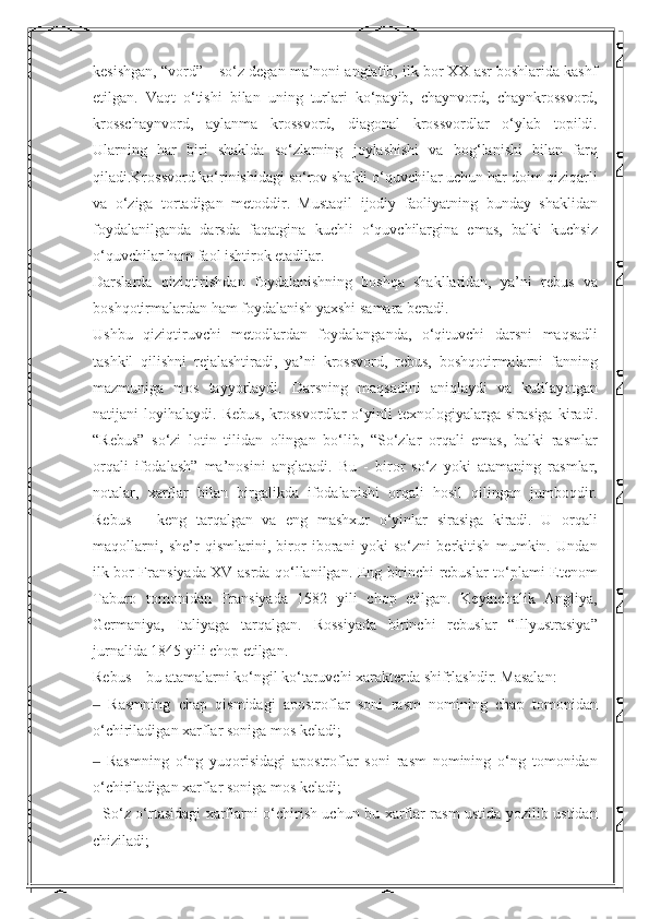 kesishgan, “vord” – so‘z degan ma’noni anglatib, ilk bor XX asr boshlarida kashf
etilgan.   Vaqt   o‘tishi   bilan   uning   turlari   ko‘payib,   chaynvord,   chaynkrossvord,
krosschaynvord,   aylanma   krossvord,   diagonal   krossvordlar   o‘ylab   topildi.
Ularning   har   biri   shaklda   so‘zlarning   joylashishi   va   bog‘lanishi   bilan   farq
qiladi.Krossvord ko‘rinishidagi so‘rov shakli o‘quvchilar uchun har doim qiziqarli
va   o‘ziga   tortadigan   metoddir.   Mustaqil   ijodiy   faoliyatning   bunday   shaklidan
foydalanilganda   darsda   faqatgina   kuchli   o‘quvchilargina   emas,   balki   kuchsiz
o‘quvchilar ham faol ishtirok etadilar. 
Darslarda   qiziqtirishdan   foydalanishning   boshqa   shakllaridan,   ya’ni   rebus   va
boshqotirmalardan ham foydalanish yaxshi samara beradi. 
Ushbu   qiziqtiruvchi   metodlardan   foydalanganda,   o‘qituvchi   darsni   maqsadli
tashkil   qilishni   rejalashtiradi,   ya’ni   krossvord,   rebus,   boshqotirmalarni   fanning
mazmuniga   mos   tayyorlaydi.   Darsning   maqsadini   aniqlaydi   va   kutilayotgan
natijani   loyihalaydi.   Rebus,   krossvordlar   o‘yinli   texnologiyalarga   sirasiga   kiradi.
“Rebus”   so‘zi   lotin   tilidan   olingan   bo‘lib,   “So‘zlar   orqali   emas,   balki   rasmlar
orqali   ifodalash”   ma’nosini   anglatadi.   Bu   -   biror   so‘z   yoki   atamaning   rasmlar,
notalar,   xarflar   bilan   birgalikda   ifodalanishi   orqali   hosil   qilingan   jumboqdir.
Rebus   –   keng   tarqalgan   va   eng   mashxur   o‘yinlar   sirasiga   kiradi.   U   orqali
maqollarni,   she’r   qismlarini,   biror   iborani   yoki   so‘zni   berkitish   mumkin.   Undan
ilk bor Fransiyada XV asrda qo‘llanilgan. Eng birinchi rebuslar to‘plami Etenom
Taburo   tomonidan   Fransiyada   1582   yili   chop   etilgan.   Keyinchalik   Angliya,
Germaniya,   Italiyaga   tarqalgan.   Rossiyada   birinchi   rebuslar   “Illyustrasiya”
jurnalida 1845 yili chop etilgan. 
Rebus – bu atamalarni ko‘ngil ko‘taruvchi xarakterda shifrlashdir. Masalan: 
  Rasmning   chap   qismidagi   apostroflar   soni   rasm   nomining   chap   tomonidan‒
o‘chiriladigan xarflar soniga mos keladi; 
  Rasmning   o‘ng   yuqorisidagi   apostroflar   soni   rasm   nomining   o‘ng   tomonidan
‒
o‘chiriladigan xarflar soniga mos keladi; 
- So‘z o‘rtasidagi xarflarni o‘chirish uchun bu xarflar rasm ustida yozilib ustidan
chiziladi;  