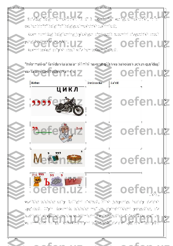 - So‘zdagi  belgini almashtirish:  “2=d” 2 – xarfni “d” xarfiga almashtirish, “r=p”
esa har bir “r” belgi “p” belgiga almashtirish tushiniladi; 
- Rasm nomidagi belgilarning joylashgan o‘rni tartib raqamini o‘zgartirish orqali
yangi hosil qilish mumkin; 
- Rasmni teskari qo‘yish orqali so‘z ham teskari o‘qiladi. 
“Informatika” fanidan talabalar bilimini nazorat qilish va baholash uchun quyidagi
vazifalarni taklif etish mumkin:
  Ushbu
vazifalar   talabalar   aqliy   faolligini   o‘stiradi,   bilish   jarayoniga   haqiqiy   qiziqish
uyg‘otadi.   O‘yin   davomida   talabalar   ma’lum   qiyinchiliklarni   yengadilar,   o‘z
kuchlarini sinaydilar, malaka va bilimlarini rivojlantiradilar. Ko‘pchilikka ma’lum
va   ommabop   bo‘lgan   krossvord   o‘yini   talabalarda   qiziqish   uyg‘otishi   tabiiydir. 