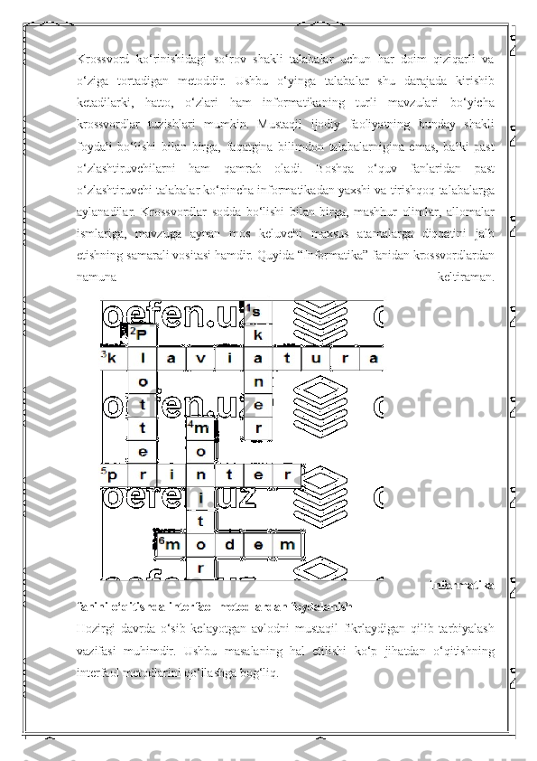 Krossvord   ko‘rinishidagi   so‘rov   shakli   talabalar   uchun   har   doim   qiziqarli   va
o‘ziga   tortadigan   metoddir.   Ushbu   o‘yinga   talabalar   shu   darajada   kirishib
ketadilarki,   hatto,   o‘zlari   ham   informatikaning   turli   mavzulari   bo‘yicha
krossvordlar   tuzishlari   mumkin.   Mustaqil   ijodiy   faoliyatning   bunday   shakli
foydali   bo‘lishi   bilan   birga,   faqatgina   bilimdon   talabalarnigina   emas,   balki   past
o‘zlashtiruvchilarni   ham   qamrab   oladi.   Boshqa   o‘quv   fanlaridan   past
o‘zlashtiruvchi talabalar ko‘pincha informatikadan yaxshi va tirishqoq talabalarga
aylanadilar.   Krossvordlar   sodda   bo‘lishi   bilan   birga,   mashhur   olimlar,   allomalar
ismlariga,   mavzuga   aynan   mos   keluvchi   maxsus   atamalarga   diqqatini   jalb
etishning samarali vositasi hamdir. Quyida “Informatika” fanidan krossvordlardan
namuna   keltiraman.
  Informatika
fanini o‘qitishda interfaol metodlardan foydalanish 
Hozirgi   davrda   o‘sib   kelayotgan   avlodni   mustaqil   fikrlaydigan   qilib   tarbiyalash
vazifasi   muhimdir.   Ushbu   masalaning   hal   etilishi   ko‘p   jihatdan   o‘qitishning
interfaol metodlarini qo‘llashga bog‘liq.  
