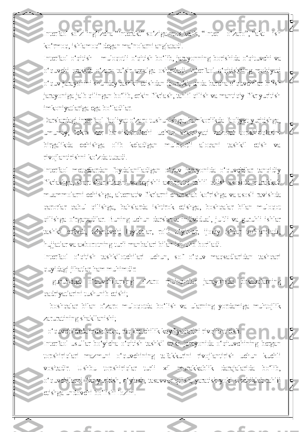 Interfaol so‘zi inglizcha “Interakt” so‘ziga mos kelib, “Inter – o‘zaro”, “akt – ish
ko‘rmoq, ishlamoq” degan ma’nolarni anglatadi. 
Interfaol o‘qitish – muloqotli o‘qitish bo‘lib, jarayonning borishida o‘qituvchi va
o‘quvchi   orasida   o‘zaro   ta’sir   amalga   oshiriladi.   Interfaol   o‘qitishning   mohiyati
o‘quv jarayonini shunday tashkil etishdan iboratki, unda barcha o‘quvchilar bilish
jarayoniga jalb qilingan bo‘lib, erkin fikrlash, tahlil qilish va mantiqiy fikr yuritish
imkoniyatlariga ega bo‘ladilar. 
Darslardagi interfaol faoliyat o‘zaro tushunishga, hamkorlikda faoliyat yuritishga,
umumiy,   lekin   har   bir   ishtirokchi   uchun   ahamiyati   nazorat   topshiriqlarini
birgalikda   echishga   olib   keladigan   muloqotli   aloqani   tashkil   etish   va
rivojlantirishni ko‘zda tutadi. 
Interfaol   metodlardan   foydalaniladigan   o‘quv   jarayonida   o‘quvchilar   tanqidiy
fikrlashga, shart-sharoitlarini  va tegishli axborotni  tahlil  qilish asosida murakkab
muammolarni echishga, alternativ fikrlarni chamalab ko‘rishga va asosli ravishda
qarorlar   qabul   qilishga,   bahslarda   ishtirok   etishga,   boshqalar   bilan   muloqot
qilishga   o‘rganadilar.   Buning   uchun   darslarda   individual,   juftli   va   guruhli   ishlar
tashkil   etiladi,   izlanuvchi   loyihalar,   rolli   o‘yinlar,   ijodiy   ishlar   qo‘llaniladi,
hujjatlar va axborotning turli manbalari bilan ish olib boriladi. 
Interfaol   o‘qitish   tashkilotchilari   uchun,   sof   o‘quv   maqsadlaridan   tashqari
quyidagi jihatlar ham muhimdir: 
-   guruhdagi   o‘quvchilarning   o‘zaro   muloqotlar   jarayonida   boshqalarning
qadriyatlarini tushunib etishi; 
-   boshqalar   bilan   o‘zaro   muloqotda   bo‘lish   va   ularning   yordamiga   muhtojlik
zaruratining shakllanishi; 
- o‘quvchilarda musobaqa, raqobatchilik kayfiyatlarini rivojlantirish. 
Interfaol   usullar   bo‘yicha   o‘qitish   tashkil   etish   jarayonida   o‘qituvchining   bergan
topshiriqlari   mazmuni   o‘quvchining   tafakkurini   rivojlantirish   uchun   kuchli
vositadir.   Ushbu   topshiriqlar   turli   xil   murakkablik   darajalarida   bo‘lib,
o‘quvchilarni fikr yuritish, o‘ylash, tasavvur qilish, yaratish yoki sinchiklab tahlil
etishga undovchi bo‘lishi lozim.  