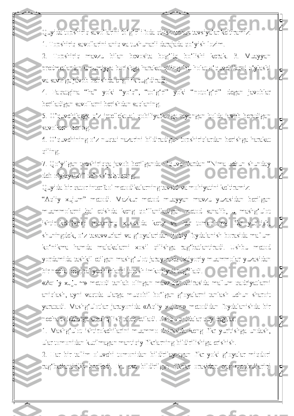 Quyida topshiriq savollarini to‘g‘ri ifoda qilish uchun tavsiyalar keltiramiz: 
1. Topshiriq savollarini aniq va tushunarli darajada qo‘yish lozim. 
2.   Topshiriq   mavzu   bilan   bevosita   bog‘liq   bo‘lishi   kerak.   3.   Muayyan
predmetlardan umumiyga borishga harakat qiling. Bu holat o‘quvchilarni o‘ylashi
va savolga javob berishda engillik tug‘diradi. 
4.   Faqatgina   “ha”   yoki   “yo‘q”,   “to‘g‘ri”   yoki   “noto‘g‘ri”   degan   javoblar
beriladigan savollarni berishdan saqlaning. 
5.   O’quvchilarga   o‘z   intellektual   qobiliyatlariga   tayangan   holda   javob   beradigan
savollarni bering. 
6. O’quvchining o‘z nuqtai nazarini bildiradigan topshiriqlardan berishga harakat
qiling. 
7. Qo‘yilgan topshiriqqa  javob  berilganda  o‘quvchilardan  “Nima  uchun shunday
deb o‘ylaysiz?” deb so‘rab turing. 
Quyida bir qator interfaol metodikalarning tavsifi va mohiyatini keltiramiz: 
“Aqliy   xujum”   metodi.   Mazkur   metod   muayyan   mavzu   yuzasidan   berilgan
muammolarni   hal   etishda   keng   qo‘llaniladigan   metod   sanalib,   u   mashg‘ulot
ishtirokchilarini   muammo   xususida   keng   va   har   tomonlama   fikr   yuritish,
shuningdek,   o‘z   tasavvurlari   va  g‘oyalaridan  ijobiy  foydalanish   borasida   ma'lum
ko‘nikma   hamda   malakalarni   xosil   qilishga   rag‘batlantiradi.   Ushbu   metod
yordamida tashkil  etilgan mashg‘ulot jarayonida ixtiyoriy muammolar yuzasidan
bir necha original yechimlarni topish imkoniyati tug‘iladi. 
«Aqliy   xujum»   metodi   tanlab   olingan   mavzular   doirasida   ma'lum   qadriyatlarni
aniqlash,   ayni   vaqtda   ularga   muqobil   bo‘lgan   g‘oyalarni   tanlash   uchun   sharoit
yaratadi.   Mashg‘ulotlar   jarayonida   «Aqliy   xujum»   metodidan   foydalanishda   bir
necha qoidalarga amal qilish talab etiladi. Ushbu qoidalar quyidagilar: 
1.   Mashg‘ulot   ishtirokchilarini   muammo   doirasida   keng   fikr   yuritishga   undash,
ular tomonidan kutilmagan mantiqiy fikrlarning bildirilishiga erishish. 
2.   Har   bir   ta'lim   oluvchi   tomonidan   bildirilayotgan   fikr   yoki   g‘oyalar   miqdori
rag‘batlantirilib   boriladi.   Bu   esa   bildirilgan   fikrlar   orasidan   eng   maqbullarini 