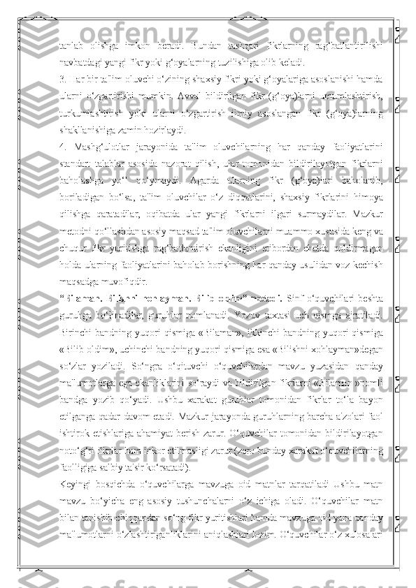 tanlab   olishga   imkon   beradi.   Bundan   tashqari   fikrlarning   rag‘batlantirilishi
navbatdagi yangi fikr yoki g‘oyalarning tuzilishiga olib keladi. 
3. Har bir ta'lim oluvchi o‘zining shaxsiy fikri yoki g‘oyalariga asoslanishi hamda
ularni   o‘zgartirishi   mumkin.   Avval   bildirilgan   fikr   (g‘oya)larni   umumlashtirish,
turkumlashtirish   yoki   ularni   o‘zgartirish   ilmiy   asoslangan   fikr   (g‘oya)larning
shakllanishiga zamin hozirlaydi. 
4.   Mashg‘ulotlar   jarayonida   ta'lim   oluvchilarning   har   qanday   faoliyatlarini
standart   talablar   asosida   nazorat   qilish,   ular   tomonidan   bildirilayotgan   fikrlarni
baholashga   yo‘l   qo‘ymaydi.   Agarda   ularning   fikr   (g‘oya)lari   baholanib,
boriladigan   bo‘lsa,   ta'lim   oluvchilar   o‘z   diqqatlarini,   shaxsiy   fikrlarini   himoya
qilishga   qaratadilar,   oqibatda   ular   yangi   fikrlarni   ilgari   surmaydilar.   Mazkur
metodni qo‘llashdan asosiy maqsad ta'lim oluvchilarni muammo xususida keng va
chuqur   fikr   yuritishga   rag‘batlantirish   ekanligini   etibordan   chetda   qoldirmagan
holda ularning faoliyatlarini baholab borishning har qanday usulidan voz kechish
maqsadga muvofiqdir. 
“Bilaman.   Bilishni   hohlayman.   Bilib   oldim”   metodi.   Sinf   o‘quvchilari   beshta
guruhga   bo‘linadilar,   guruhlar   nomlanadi.   Yozuv   taxtasi   uch   qismga   ajratiladi.
Birinchi   bandning   yuqori   qismiga   «Bilaman»,   ikkinchi   bandning   yuqori   qismiga
«Bilib oldim», uchinchi bandning yuqori qismiga esa «Bilishni xohlayman»degan
so‘zlar   yoziladi.   So‘ngra   o‘qituvchi   o‘quvchilardan   mavzu   yuzasidan   qanday
ma'lumotlarga ega ekanliklarini so‘raydi va bildirilgan fikrlarni «Bilaman »nomli
bandga   yozib   qo‘yadi.   Ushbu   xarakat   guruhlar   tomonidan   fikrlar   to‘la   bayon
etilganga qadar davom etadi. Mazkur jarayonda guruhlarning barcha a'zolari faol
ishtirok etishlariga ahamiyat  berish zarur. O‘quvchilar  tomonidan bildirilayotgan
noto‘g‘ri fikrlar ham inkor etilmasligi zarur (zero bunday xarakat o‘quvchilarning
faolligiga salbiy ta'sir ko‘rsatadi). 
Keyingi   bosqichda   o‘quvchilarga   mavzuga   oid   matnlar   tarqatiladi   Ushbu   matn
mavzu   bo‘yicha   eng   asosiy   tushunchalarni   o‘z   ichiga   oladi.   O‘quvchilar   matn
bilan tanishib chiqqandan so‘ng fikr yuritishlari hamda mavzuga oid yana qanday
ma'lumotlarni o‘zlashtiriganliklarini aniqlashlari lozim. O‘quvchilar o‘z xulosalari 