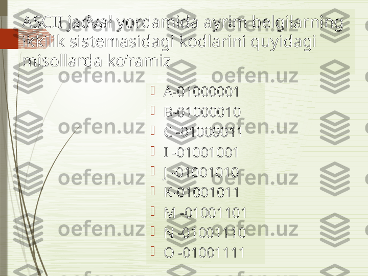 ASCII jadval yordamida ayrim belgilarning 
ikkilik sistemasidagi kodlarini quyidagi 
misollarda ko’ramiz

A-01000001

B-01000010

C -01000011

I -01001001

J -01001010

K-01001011

M -01001101

N -01001110

O -01001111              