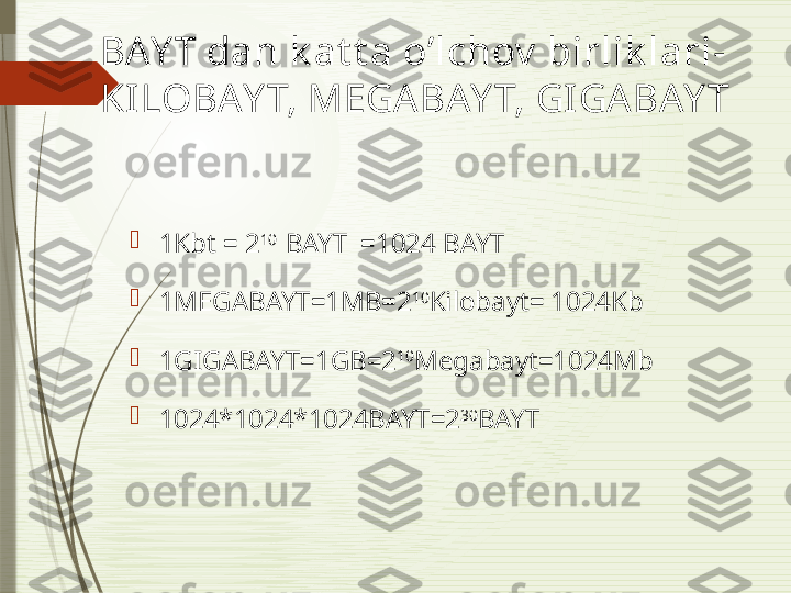BAY T dan k at t a o’lchov  birlik lari- 
KILOBAY T, MEGABAY T, GIGABAY T

1Kbt = 2 10  
BAYT  =1024 BAYT 

1MEGABAYT=1MB=2 10
Kilobayt= 1024Kb

1GIGABAYT=1GB=2 10
Megabayt=1024Mb

1024*1024*1024BAYT=2 30
BAYT              