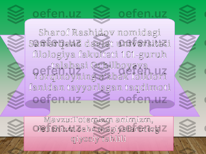       
Shar of R ashidov nomidagi 
Samar qand davlat univer siteti 
fi lologiya fak ult et i 101-gur uh 
talabasi Ochilboyeva 
Y or qinoyning o’zbek  folk lor i 
fanidan t ayyorlagan taqdimoti
Mavzu:Tot emizm animizm, 
fet ishizm sehr magiyalar ining 
qiyosiy t ahlili  