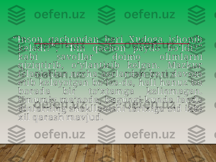 “ Inson  qachondan  beri  X udoga  ishonib 
keladi? ”,  “Din  qachon  paydo  boʼldi? ” 
k abi  savollar   doimo  olimlarni 
qiziqt irib,  oʼylant irib  kelgan.  Mazk ur 
izlanishlar  necha  asrlardan  ber i  davom 
et ib  kelayot gan  boʼlsa-da,  hali  hanuz  bu 
borada  bir   t oʼx t amga  kelinmagan. 
Umumiy maʼnoda,  bugungi k unda fanda 
dinlarning  shak llanishi  t arix iga  oid  ik k i 
x il qarash mavjud.         