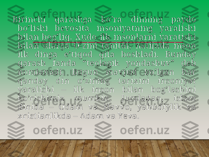 Birinchi  qarashga  koʼra  dinning  paydo 
boʼlishi  bevosit a  insoniyat ning  yaralishi 
bilan  bogʼliq.  X udo  ilk  insonlar ni  yaratishi 
bilan  ularga  Oʼzini  t anit di,  nat ijada  inson 
ilk  dinga  eʼt iqod  qila  boshladi.  Bunday 
qarash  fanda  “teologik  yondashuv”  deb 
nomlanadi.  Bugun  mavjud  boʼlgan  har 
qanday  din  oʼzining  t arix ini  insoniyat  
yaralishi  –  ilk  inson  bilan  bogʼlashini 
koʼr ishimiz  mumkin.  Jumladan,  islom 
dinida  –  Odam  va  Havvo,  yahudiylik  va 
x rist ianlikda –  А dam va Yeva.        