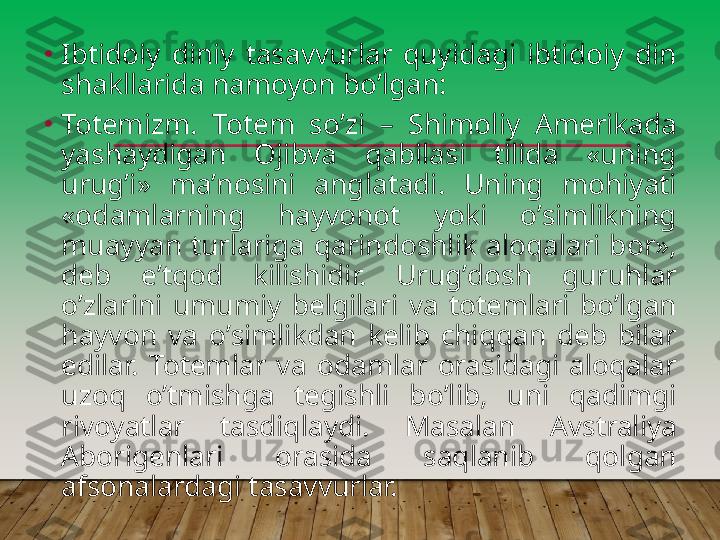 •
Ibtidoiy  diniy  tasavvurlar  quyidagi  ibtidoiy  din 
shakllarida namoyon boʼlgan:
•
Totemizm.  Totem  soʼzi  –  Shimoliy  А merikada 
yashaydigan  Ojibva  qabilasi  tilida  «uning 
urugʼi»  maʼnosini  anglatadi.  Uning  mohiyati 
«odamlarning  hayvonot  yoki  oʼsimlikning 
muayyan  turlariga  qarindoshlik  aloqalari  bor», 
deb  eʼtqod  kilishidir.  Urugʼdosh  guruhlar 
oʼzlarini  umumiy  belgilari  va  totemlari  boʼlgan 
hayvon  va  oʼsimlikdan  kelib  chiqqan  deb  bilar 
edilar.  Totemlar  va  odamlar  orasidagi  aloqalar 
uzoq  oʼtmishga  tegishli  boʼlib,  uni  qadimgi 
rivoyatlar  tasdiqlaydi.  Masalan  А vstraliya 
А borigenlari  orasida  saqlanib  qolgan 
afsonalardagi tasavvurlar.         