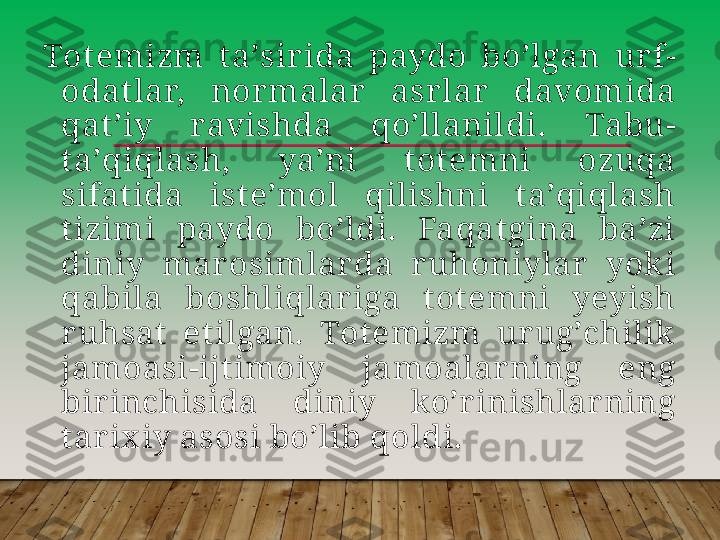 Totemizm  taʼsir ida  paydo  boʼlgan  ur f-
odat lar,  nor malar  asr lar   davomida 
qat ʼiy  ravishda  qoʼllanildi.  Tabu-
taʼqiqlash,  yaʼni  totemni  ozuqa 
sifat ida  isteʼmol  qilishni  t aʼqiqlash 
tizimi  paydo  boʼldi.  Faqatgina  baʼzi 
diniy  mar osimlar da  r uhoniylar   yok i 
qabila  boshliqlar iga  t ot emni  yeyish 
r uhsat   etilgan.  Totemizm  ur ugʼchilik  
jamoasi-ijt imoiy  jamoalarning  eng 
bir inchisida  diniy  koʼr inishlar ning 
tar ix iy asosi boʼlib qoldi.         