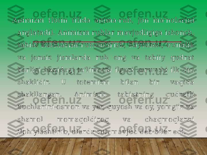 А nimizm  ( lot in  t ilida  anima-r uh,  jon  maʼnolar ini 
anglat adi) .  А nimizm  r uhlar   mavjudligiga  ishonch, 
t abiat   kuchlar ini  r uhlant ir ish,  hayvonot ,  oʼsimlik 
va  jonsiz  jismlar da  r uh  ong  va  t abiiy  qudrat  
bor ligi  haqidagi  t aʼlimot ni  ilgar i  sur uvchi  ilk   din 
shaklidir.  U  t ot emizm  bilan  bir   vaqt da 
shakllangan.  А nimizm  t abiat ning  qudrat li 
kuchlar ini-osmon  va  yer,  quyosh  va  oy,  yomgʼir   va 
shamol  momaqoldir oq  va  chaqmoqlar ni 
ilohiylasht ir ib, ular da r uh mavjud deb bilar  edi.         