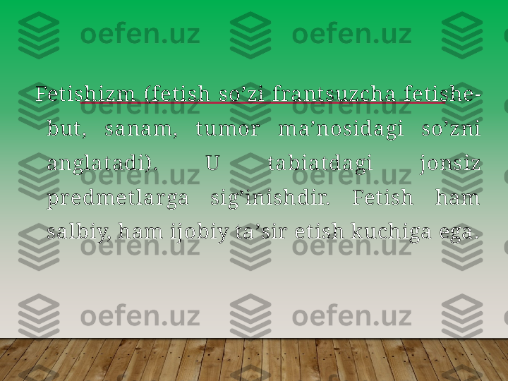 Fet ishizm  ( fetish  soʼzi  frant suzcha  fetishe- 
but,  sanam,  tumor   maʼnosidagi  soʼzni 
anglat adi) .  U  t abiatdagi  jonsiz 
predmetlarga  sigʼinishdir.  Fetish  ham 
salbiy, ham ijobiy taʼsir  et ish k uchiga ega.         