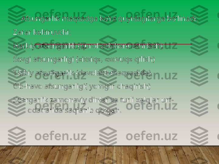 А fsungarlik maqsadga koʼra quyidagilarga boʼlinadi:
Zarar keltiruvchi;
Harbiy afsungarlik (qurol-aslahani sehrlash);
Sevgi afsungarligi («issiq», «sovuq» qilish)
Tibbiy afsungarlik (davolash maqsadida)
Ob-havo afsungarligi( yomgʼir chaqirish)
Sehrgarlik zamonaviy dinlar va turli xalqlar urf-
odatlarida saqlanib qolgan.         