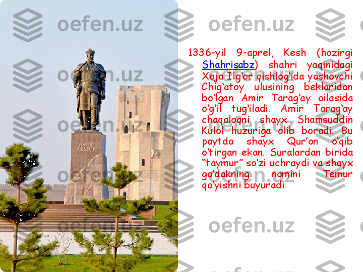 1336 -yil  9- aprel ,  Kesh   (hozirgi 
Shahrisabz )   shahri  yaqinidagi 
Xoja Ilg‘or qishlog‘ida yashovchi 
Chig‘atoy  ulusining  beklaridan 
bo‘lgan  Amir  Tarag‘ay  oilasida 
o‘g‘il  tug‘iladi.  Amir  Tarag‘ay 
chaqaloqni  shayx  Shamsuddin 
Kulol  huzuriga  olib  boradi.  Bu 
paytda  shayx  Qur’on  o‘qib 
o‘tirgan  ekan.  Suralardan  birida 
“taymur” so‘zi uchraydi va shayx 
go‘dakning  nomini  Temur 
qo‘yishni buyuradi. 