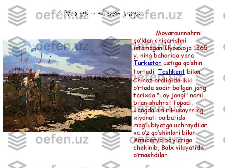 Movarounnahrni 
qo ldan chiqarishni ʻ
istamagan Ilyosxoja 1365 
y. ning bahorida yana 
Turkiston  ustiga qo shin 	
ʻ
tortadi.  Toshkent  bilan 
Chinoz oralig ida ikki 	
ʻ
o rtada sodir bo lgan jang 	
ʻ ʻ
tarixda "Loy jangi" nomi 
bilan shuhrat topadi. 
Jangda amir Husaynning 
xiyonati oqibatida 
mag lubiyatga uchraydilar 	
ʻ
va o z qo shinlari bilan 
ʻ ʻ
Amudaryo bo ylariga 	
ʻ
chekinib, Balx viloyatida 
o rnashdilar.	
ʻ1365  yil  – « Loy »  jangi 