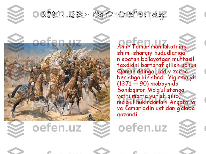 1371-1390 –  Oq O rda bilan jangʻ
Amir Temur mamlakatning 
shim.-sharqiy hududlariga 
nisbatan bo layotgan muttasil 	
ʻ
taxdidni bartaraf qilish uchun 
Qamariddinga jiddiy zarba 
berishga kirishadi. Yigirma yil 
(1371 — 90) mobaynida 
Sohibqiron Mo g ulistonga 	
ʻ ʻ
yetti marta yurish qilib, 
mo g ul hukmdorlari Anqoto ra 	
ʻ ʻ ʻ
va Kamariddin ustidan g alaba 	
ʻ
qozondi. 