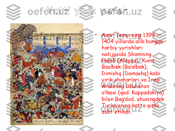 Yetti yillik yurish
•
Amir Temurning 1399 — 
1404 yillarda olib borgan 
harbiy yurishlari 
natijasida Shomning 
Halab (Aleppo), Xums, 
Baalbek (Ba albak), ʼ
Dimishq (Damashq) kabi 
yirik shaharlari va Iroqi 
Arabning Ubuliston 
o lkasi (qad. Kappadokiya) 	
ʻ
bilan Bag dod, shuningdek 	
ʻ
Turkiyaning katta qismi 
zabt etiladi.  