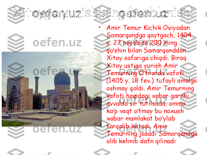 Xitoyga yurishining boshlanishi
•
Amir Temur Kichik Osiyodan 
Samarqandga qaytgach, 1404 
y. 27 noyab.da 200 ming 
qo shin bilan Samarqanddan ʻ
Xitoy safariga chiqdi. Biroq 
Xitoy ustiga yurish Amir 
Temurning O trorda vafoti 	
ʻ
(1405 y. 18 fev.) tufayli amalga 
oshmay qoldi. Amir Temurning 
vafoti haqidagi xabar garchi 
avvalda sir tutilsada, ammo 
ko p vaqt o tmay bu noxush 	
ʻ ʻ
xabar mamlakat bo ylab 	
ʻ
tarqalib ketadi. Amir 
Temurning jasadi Samarqandga 
olib kelinib dafn qilinadi 