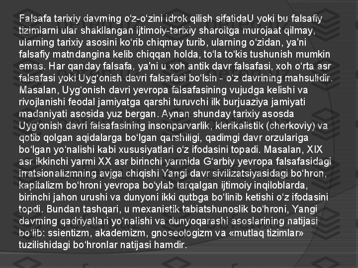 Falsafa tarixiy davrning o‘z-o‘zini idrok qilish sifatidaU yoki bu falsafiy 
tizimlarni ular shakllangan ijtimoiy-tarixiy sharoitga murojaat qilmay, 
ularning tarixiy asosini ko‘rib chiqmay turib, ularning o‘zidan, ya'ni 
falsafiy matndangina kelib chiqqan holda, to‘la to‘kis tushunish mumkin 
emas. Har qanday falsafa, ya'ni u xoh antik davr falsafasi, xoh o‘rta asr 
falsafasi yoki Uyg‘onish davri falsafasi bo‘lsin - o‘z davrining mahsulidir.
Masalan, Uyg‘onish davri yevropa falsafasining vujudga kelishi va 
rivojlanishi feodal jamiyatga qarshi turuvchi ilk burjuaziya jamiyati 
madaniyati asosida yuz bergan. Aynan shunday tarixiy asosda 
Uyg‘onish davri falsafasining insonparvarlik, klerikalistik (cherkoviy) va 
qotib qolgan aqidalarga bo‘lgan
 qarshiligi, qadimgi davr orzulariga 
bo‘lgan yo‘nalishi kabi xususiyatlari o‘z ifodasini topadi. Masalan, XIX 
asr ikkinchi yarmi XX asr birinchi yarmida G‘arbiy yevropa falsafasidagi 
irratsionalizmning avjga chiqishi Yangi davr sivilizatsiyasidagi bo‘hron, 
kapitalizm bo‘hroni yevropa bo‘ylab tarqalgan ijtimoiy inqiloblarda, 
birinchi jahon urushi va dunyoni ikki qutbga bo‘linib ketishi o‘z ifodasini 
topdi. Bundan tashqari, u mexanistik tabiatshunoslik bo‘hroni, Yangi 
davrning qadriyatlari yo‘nalishi va dunyoqarashi asoslarining natijasi 
bo‘lib: ssientizm, akademizm, gnoseologizm va «mutlaq tizimlar» 
tuzilishidagi bo‘hronlar natijasi hamdir.     