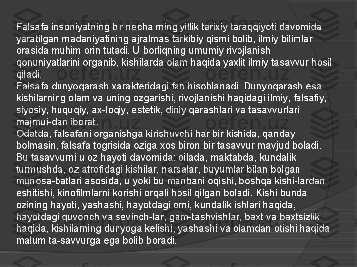 Falsafa insoniyatning bir necha ming yillik tarixiy taraqqiyoti davomida 
yaratilgan madaniyatining ajralmas tarkibiy qismi bolib, ilmiy bilimlar 
orasida muhim orin tutadi. U borliqning umumiy rivojlanish 
qonuniyatlarini organib, kishilarda olam haqida yaxlit ilmiy tasavvur hosil 
qiladi.
Falsafa dunyoqarash xarakteridagi fan hisoblanadi. Dunyoqarash esa 
kishilarning olam va uning ozgarishi, rivojlanishi haqidagi ilmiy, falsafiy, 
siyosiy, huquqiy, ax-loqiy, estetik, diniy qarashlari va tasavvurlari 
majmui-dan iborat.
Odatda, falsafani organishga kirishuvchi har bir kishida, qanday 
bolmasin, falsafa togrisida oziga xos biron bir tasavvur mavjud boladi. 
Bu tasavvurni u oz hayoti davomida: oilada, maktabda, kundalik 
turmushda, oz atrofidagi kishilar, narsalar, buyumlar bilan bolgan 
munosa-batlari asosida, u yoki bu manbani oqishi, boshqa kishi-lardan 
eshitishi, kinofilmlarni korishi orqali hosil qilgan boladi. Kishi bunda 
ozining hayoti, yashashi, hayotdagi orni, kundalik ishlari haqida, 
hayotdagi quvonch va sevinch-lar, gam-tashvishlar, baxt va baxtsizlik 
haqida, kishilarning dunyoga kelishi, yashashi va olamdan otishi haqida 
malum ta-savvurga ega bolib boradi.      