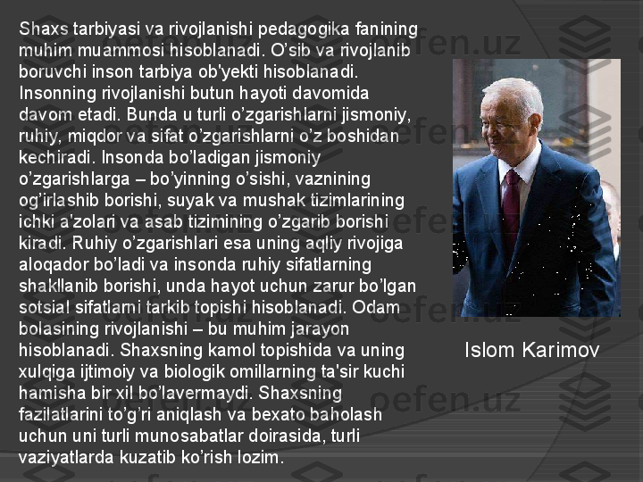 Shaxs tarbiyasi va rivojlanishi pedagogika fanining 
muhim muammosi hisoblanadi. O’sib va rivojlanib 
boruvchi inson tarbiya ob'yekti hisoblanadi. 
Insonning rivojlanishi butun hayoti davomida 
davom etadi. Bunda u turli o’zgarishlarni jismoniy, 
ruhiy, miqdor va sifat o’zgarishlarni o’z boshidan 
kechiradi. Insonda bo’ladigan jismoniy 
o’zgarishlarga – bo’yinning o’sishi, vaznining 
og’irlashib borishi, suyak va mushak tizimlarining 
ichki a'zolari va asab tizimining o’zgarib borishi 
kiradi. Ruhiy o’zgarishlari esa uning aqliy rivojiga 
aloqador bo’ladi va insonda ruhiy sifatlarning 
shakllanib borishi, unda hayot uchun zarur bo’lgan 
sotsial sifatlarni tarkib topishi hisoblanadi. Odam 
bolasining rivojlanishi – bu muhim jarayon 
hisoblanadi. Shaxsning kamol topishida va uning 
xulqiga ijtimoiy va biologik omillarning ta'sir kuchi 
hamisha bir xil bo’lavermaydi. Shaxsning 
fazilatlarini to’g’ri aniqlash va bexato baholash 
uchun uni turli munosabatlar doirasida, turli 
vaziyatlarda kuzatib ko’rish lozim. Islom Karimov     