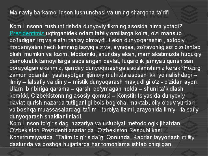 Ma’naviy barkamol inson tushunchasi va uning sharqona ta’rifi
Komil insonni tushuntirishda dunyoviy fikrning asosida nima yotadi? 
Prezidentimiz	
  uqtirganidek	 odam tabiiy omillarga ko‘ra, o‘zi mansub 
bo‘ladigan irq va elatni tanlay olmaydi. Lekin dunyoqarashini, axloqiy 
madaniyatini hech kimning tazyiqisiz va, ayniqsa, zo‘ravonligisiz o‘zi tanlab 
olishi mumkin va lozim. Modomiki, shunday ekan, mamlakatimizda huquqiy 
demokratik tamoyillarga asoslangan davlat, fuqarolik jamiyati qurish sari 
borayotgan ekanmiz, qanday dunyoqarashga asoslanishimiz kerak?Hozirgi 
zamon odamlari yashayotgan ijtimoiy muhitda asosan ikki yo‘nalishdagi – 
ilmiy – falsafiy va diniy – mistik dunyoqarash mavjudligi o‘z - o‘zidan ayon. 
Ularni bir biriga qarama – qarshi qo‘ymagan holda – shuni ta’kidlash 
kerakki, O‘zbekistonning asosiy qomusi – Konstitutsiyasida dunyoviy 
davlat qurish nazarda tutilganligi bois bog‘cha, maktab,	
 oliy	 o‘quv yurtlari 
va boshqa muassasalardagi ta’lim - tarbiya tizimi jarayonida ilmiy - falsafiy 
dunyoqarash shakllantiriladi.
Komil inson to‘g‘risidagi nazariya va	
 uslubiyat	 metodologik jihatdan 
O‘zbekiston Prezidenti asarlarida, O‘zbekiston Respublikasi 
Konstitutsiyasida, “Ta lim to‘g‘risida”gi	
 Qonunda, Kadrlar tayyorlash milliy 
dasturida va boshqa hujjatlarda har tomonlama ishlab chiqilgan.     