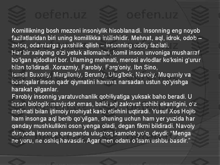 Komillikning bosh mezoni insoniylik hisoblanadi. Insonning	 eng noyob 
fazilatlaridan biri	
 uning	 komillikka intilishidir. Mehnat, aql, idrok, odob – 
axloq, odamlarga yaxshilik qilish – insonning oddiy fazilati.
Har bir xalqning o‘zi yetuk allomalari, komil inson unvoniga musharraf 
bo‘lgan ajdodlari bor. Ularning mehnati, merosi avlodlar ko‘ksini g‘urur 
bilan to‘ldiradi.	
 Xorazmiy, Farobiy,	 Farg‘oniy,	 Ibn	 Sino, 
Ismoil	
 Buxoriy,	 Margiloniy, Beruniy, Ulug‘bek, Navoiy,	 Muqumiy	 va 
boshqalar inson qadr qiymatini hamma narsadan ustun qo‘yishga 
harakat qilganlar.
Farobiy	
 insonnig	 yaratuvchanlik qobiliyatiga yuksak baho beradi. U 
inson biologik mavjudot emas, balki aql zakovat sohibi ekanligini, o‘z 
mehnati bilan ijtimoiy mohiyat kasb etishini uqtiradi. Yusuf Xos Hojib 
ham insonga aql berib qo‘yilgan, shuning uchun ham yer yuzida har 
qanday mushkullikni oson yenga oladi, degan fikrni bildiradi. Navoiy 
dunyoda insonga qaraganda ulug‘roq kamolot yo‘q, deydi: “Menga 
ne	
 yoru, ne oshiq havasdir. Agar men odam o‘lsam ushbu basdir.”     