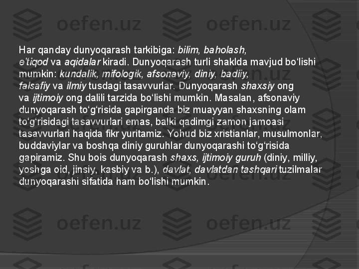 Har qanday dunyoqarash tarkibiga:  bilim, baholash, 
e'tiqod  	
va	  aqidalar  	kiradi. Dunyoqarash turli shaklda mavjud bo‘lishi 
mumkin:	
  kundalik, mifologik, afsonaviy, diniy, badiiy, 
falsafiy  
va	  ilmiy  	tusdagi tasavvurlar.	 Dunyoqarash	  shaxsiy  	ong 
va	
  ijtimoiy  	ong dalili tarzida bo‘lishi mumkin. Masalan, afsonaviy 
dunyoqarash to‘g‘risida gapirganda biz muayyan shaxsning olam 
to‘g‘risidagi tasavvurlari emas, balki qadimgi zamon jamoasi 
tasavvurlari haqida fikr yuritamiz. Yohud biz xristianlar, musulmonlar, 
buddaviylar va boshqa diniy guruhlar dunyoqarashi to‘g‘risida 
gapiramiz. Shu bois dunyoqarash	
  shaxs, ijtimoiy guruh  	(diniy, milliy, 
yoshga oid, jinsiy, kasbiy va b.),	
  davlat, davlatdan tashqari  	tuzilmalar 
dunyoqarashi sifatida ham bo‘lishi mumkin.     