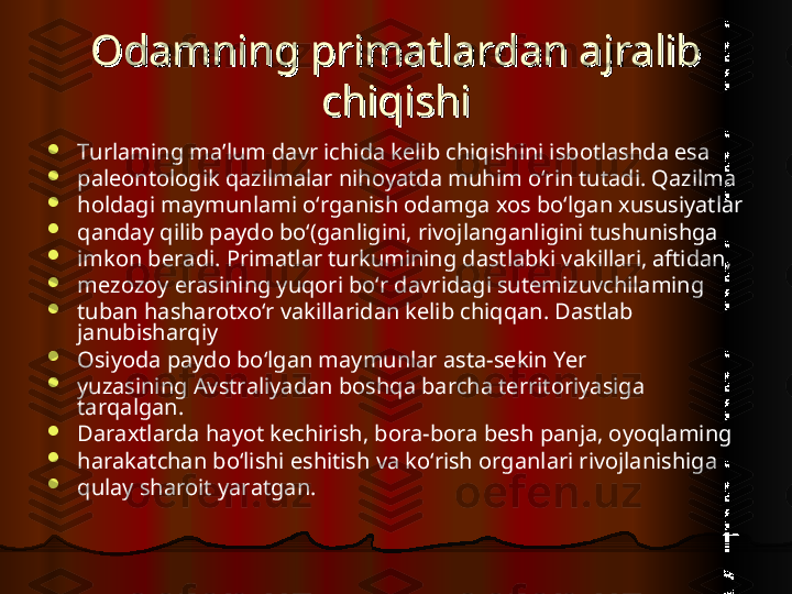 Odamning primatlardan ajralib Odamning primatlardan ajralib 
chiqishichiqishi

Turlaming ma’lum davr ichida kelib chiqishini isbotlashda esa

paleontologik qazilmalar nihoyatda muhim o‘rin tutadi. Qazilma

holdagi maymunlami o‘rganish odamga xos bo‘lgan xususiyatlar

qanday qilib paydo bo‘(ganligini, rivojlanganligini tushunishga

imkon beradi. Primatlar turkumining dastlabki vakillari, aftidan,

mezozoy erasining yuqori bo‘r davridagi sutemizuvchilaming

tuban hasharotxo‘r vakillaridan kelib chiqqan. Dastlab 
janubisharqiy

Osiyoda paydo bo‘lgan maymunlar asta-sekin Yer

yuzasining Avstraliyadan boshqa barcha territoriyasiga 
tarqalgan.

Daraxtlarda hayot kechirish, bora-bora besh panja, oyoqlaming

harakatchan bo‘lishi eshitish va ko‘rish organlari rivojlanishiga

qulay sharoit yaratgan.  