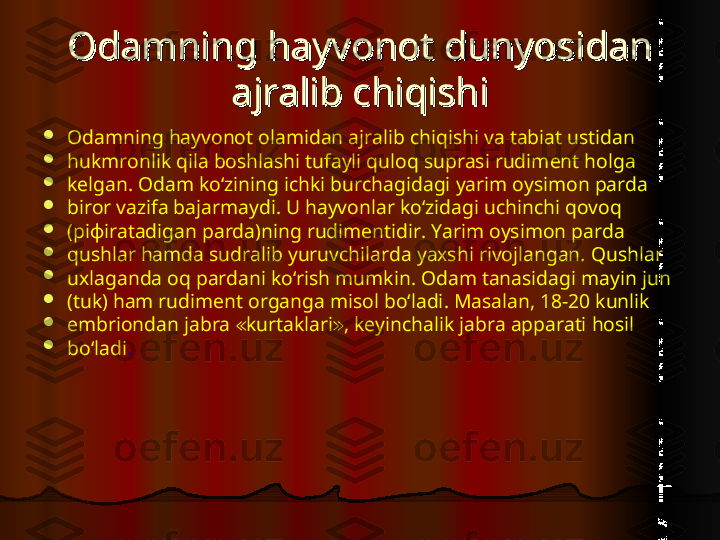 Odamning hayvonot dunyosidan Odamning hayvonot dunyosidan 
ajralib chiqishiajralib chiqishi

Odamning hayvonot olamidan ajralib chiqishi va tabiat ustidan

hukmronlik qila boshlashi tufayli quloq suprasi rudiment holga

kelgan. Odam ko‘zining ichki burchagidagi yarim oysimon parda

biror vazifa bajarmaydi. U hayvonlar ko‘zidagi uchinchi qovoq

(piфiratadigan parda)ning rudimentidir. Yarim oysimon parda

qushlar hamda sudralib yuruvchilarda yaxshi rivojlangan. Qushlar

uxlaganda oq pardani ko‘rish mumkin. Odam tanasidagi mayin jun

(tuk) ham rudiment organga misol bo‘ladi. Masalan, 18-20 kunlik

embriondan jabra  kurtaklari , keyinchalik jabra apparati hosil≪ ≫

bo‘ladi .  