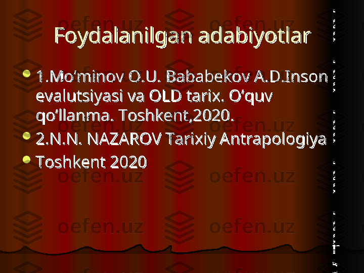 Foydalanilgan adabiyotlarFoydalanilgan adabiyotlar

1.Mo’minov O.U. Bababekov A.D.Inson 1.Mo’minov O.U. Bababekov A.D.Inson 
evalutsiyasi va OLD tarix. O’quv evalutsiyasi va OLD tarix. O’quv 
qo’llanma. Toshkent,2020.qo’llanma. Toshkent,2020.

2.N.N. NAZAROV Tarixiy Antrapologiya 2.N.N. NAZAROV Tarixiy Antrapologiya 

Toshkent 2020Toshkent 2020  