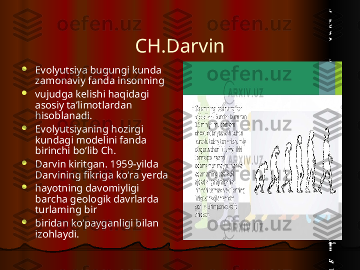 CH. Darvin

Evolyutsiya bugungi kunda 
zamonaviy fanda insonning

vujudga kelishi haqidagi 
asosiy ta’limotlardan 
hisoblanadi.

Evolyutsiyaning hozirgi 
kundagi modelini fanda 
birinchi bo‘lib Ch.

Darvin kiritgan. 1959-yilda 
Darvining fikriga ko‘ra yerda

hayotning davomiyligi 
barcha geologik davrlarda 
turlaming bir

biridan ko‘payganligi bilan 
izohlaydi.  