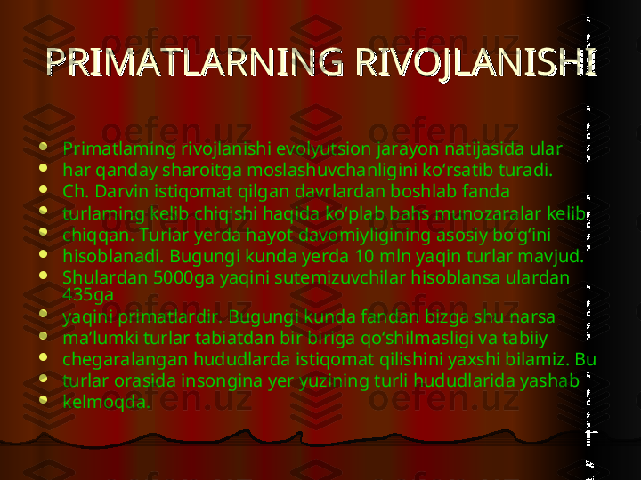 PRIMATLARNING RIVOJLANISHIPRIMATLARNING RIVOJLANISHI

Primatlaming rivojlanishi evolyutsion jarayon natijasida ular

har qanday sharoitga moslashuvchanligini ko‘rsatib turadi.

Ch. Darvin istiqomat qilgan davrlardan boshlab fanda

turlaming kelib chiqishi haqida ko‘plab bahs munozaralar kelib

chiqqan. Turlar yerda hayot davomiyligining asosiy bo‘g‘ini

hisoblanadi. Bugungi kunda yerda 10 mln yaqin turlar mavjud.

Shulardan 5000ga yaqini sutemizuvchilar hisoblansa ulardan 
435ga

yaqini primatlardir. Bugungi kunda fandan bizga shu narsa

ma’lumki turlar tabiatdan bir biriga qo‘shilmasligi va tabiiy

chegaralangan hududlarda istiqomat qilishini yaxshi bilamiz. Bu

turlar orasida insongina yer yuzining turli hududlarida yashab

kelmoqda.  