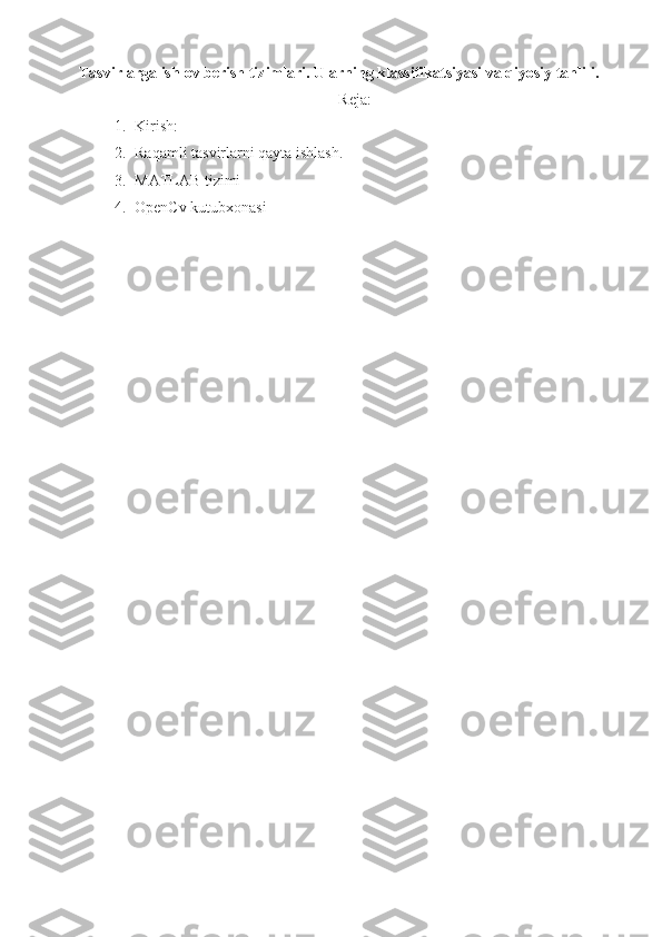 Tasvirlarga ishlov berish tizimlari. Ularning klassifikatsiyasi va qiyosiy tahlili.
Reja:
1. Kirish:
2. Raqamli tasvirlarni qayta ishlash.
3. MATLAB tizimi 
4. OpenCv kutubxonasi 