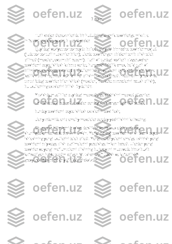 2-rasm;
Turli spektr diapazonlarida bir hududning kosmik tasvirlariga misol: a - 
infraqizil spektrga yaqin; b - qizil spektr
Quyidagi vaziyat tez-tez paydo bo'ladi: bir yoki bir nechta tasvirlar mavjud 
(juda tez-tez turli nuqsonlar bilan); ularda tasvirlangan ob'ektni tanib olish talab 
qilinadi (masalan, avtomobil raqami). Turli xil turdagi sezilarli o'zgaruvchan 
tasvirlarni qayta ishlash ko'proq san'at, hunarmandchilik emas, balki turli xil 
bilimlarga asoslangan san'atdir. Usullarni bilish va ularni qo'llashda to'g'ri ketma-
ketlikni topish tajribasi vazifani hal qilishni osonlashtiradi. Hatto doimiy ravishda 
tor toifadagi tasvirlar bilan ishlash (masalan, fotosurat portretlarini retush qilish), 
bu usullarning asoslarini bilish foydalidir.
Yozishda mualliflar quyidagi maqsadlarga erishishni maqsad qilganlar:
turli tabiatdagi raqamli tasvirlar qanday shakllanganligini ko'rsatish;
bunday tasvirlarni qayta ishlash asoslarini tavsiflash;
ular yordamida aniq amaliy masalalar qanday yechilishini ko'rsating.
Chuqurroq bilimlarni boshqa darsliklar va maxsus adabiyotlarda, 
shuningdek, Internetda topish mumkin. Yangi turdagi tasvirlarni olish ularni qayta 
ishlashning yangi usullarini talab qiladi. Yangi nazariyalarni amalga oshirish yangi
tasvirlarni ro'yxatga olish qurilmalarini yaratishga imkon beradi. Ulardan yangi 
tasvirlar va yangi ma’lumotlarni olishning bu jarayoni muqovada biroz buzib 
ko‘rsatilgan holda taqdim etilgan M.Esherning “Tuzish va ko‘tarilish” 
gravyurasidagi rohiblar yo‘li kabi cheksizdir. 