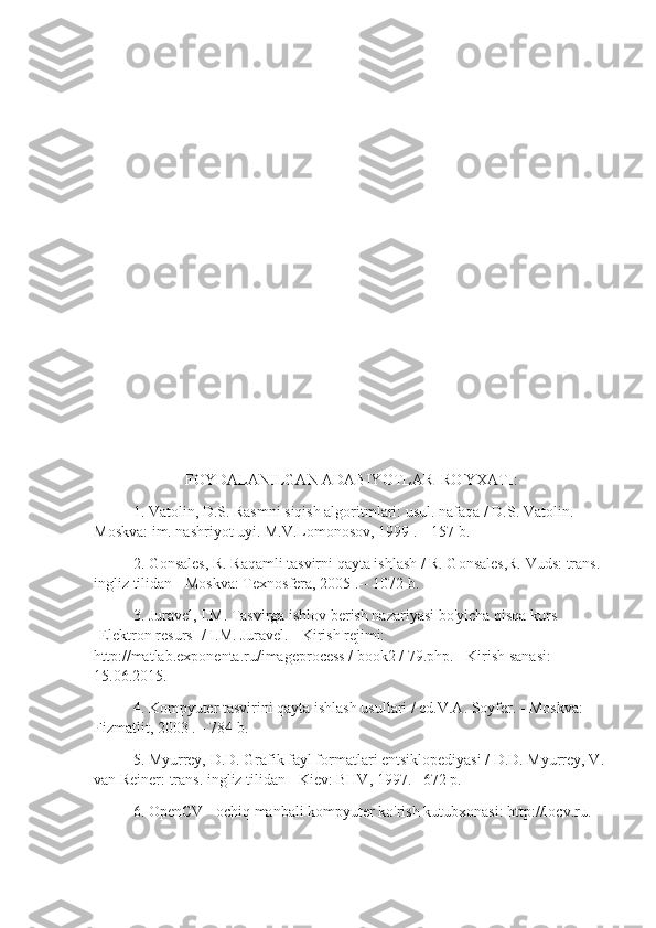 FOYDALANILGAN ADABIYOTLAR  RO'YXATI:
1. Vatolin, D.S. Rasmni siqish algoritmlari: usul. nafaqa / D.S. Vatolin. -      
Moskva: im. nashriyot uyi. M.V.Lomonosov, 1999 .-- 157 b.
2. Gonsales, R. Raqamli tasvirni qayta ishlash / R. Gonsales,R. Vuds: trans. 
ingliz tilidan - Moskva: Texnosfera, 2005 .-- 1072 b.
3. Juravel, I.M. Tasvirga ishlov berish nazariyasi bo'yicha qisqa kurs 
[Elektron resurs] / I.M. Juravel. - Kirish rejimi: 
http://matlab.exponenta.ru/imageprocess / book2 / 79.php. - Kirish sanasi: 
15.06.2015.
4. Kompyuter tasvirini qayta ishlash usullari / ed.V.A. Soyfer. - Moskva: 
Fizmatlit, 2003 .-- 784 b.
5. Myurrey, D.D. Grafik fayl formatlari entsiklopediyasi / D.D. Myurrey, V. 
van Reiner: trans. ingliz tilidan - Kiev: BHV, 1997. –672 p.
6. OpenCV - ochiq manbali kompyuter ko'rish kutubxonasi: http://locv.ru. 