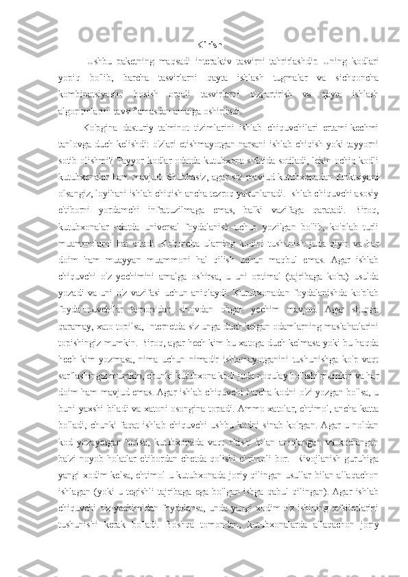 Kirish
  Ushbu   paketning   maqsadi   interaktiv   tasvirni   tahrirlashdir.   Uning   kodlari
yopiq   bo'lib,   barcha   tasvirlarni   qayta   ishlash   tugmalar   va   sichqoncha
kombinatsiyasini   bosish   orqali   tasvirlarni   o'zgartirish   va   qayta   ishlash
algoritmlarini tavsiflamasdan amalga oshiriladi.
Ko'pgina   dasturiy   ta'minot   tizimlarini   ishlab   chiquvchilari   ertami-kechmi
tanlovga duch kelishdi: o'zlari etishmayotgan narsani ishlab chiqish yoki tayyorni
sotib olishmi? Tayyor kodlar odatda kutubxona sifatida sotiladi, lekin ochiq kodli
kutubxonalar  ham  mavjud. Shubhasiz,  agar  siz  mavjud kutubxonadan funktsiyani
olsangiz, loyihani ishlab chiqish ancha tezroq yakunlanadi. Ishlab chiquvchi asosiy
e'tiborni   yordamchi   infratuzilmaga   emas,   balki   vazifaga   qaratadi.   Biroq,
kutubxonalar   odatda   universal   foydalanish   uchun   yozilgan   bo'lib,   ko'plab   turli
muammolarni   hal   qiladi.   Ko'pincha   ularning   kodini   tushunish   juda   qiyin   va   har
doim   ham   muayyan   muammoni   hal   qilish   uchun   maqbul   emas.   Agar   ishlab
chiquvchi   o'z   yechimini   amalga   oshirsa,   u   uni   optimal   (tajribaga   ko'ra)   usulda
yozadi   va   uni   o'z   vazifasi   uchun   aniqlaydi.   Kutubxonadan   foydalanishda   ko'plab
foydalanuvchilar   tomonidan   sinovdan   o'tgan   yechim   mavjud.   Agar   shunga
qaramay, xato topilsa, Internetda siz unga duch kelgan odamlarning maslahatlarini
topishingiz mumkin. Biroq, agar hech kim bu xatoga duch kelmasa yoki bu haqda
hech   kim   yozmasa,   nima   uchun   nimadir   ishlamayotganini   tushunishga   ko'p   vaqt
sarflashingiz mumkin, chunki kutubxona kodi juda noqulay bo'lishi mumkin va har
doim ham mavjud emas. Agar ishlab chiquvchi barcha kodni o'zi yozgan bo'lsa, u
buni yaxshi biladi va xatoni osongina topadi. Ammo xatolar, ehtimol, ancha katta
bo'ladi,   chunki   faqat   ishlab   chiquvchi   ushbu   kodni   sinab   ko'rgan.   Agar   u   noldan
kod   yozayotgan   bo'lsa,   kutubxonada   vaqt   o'tishi   bilan   aniqlangan   va   kodlangan
ba'zi   noyob  holatlar   e'tibordan   chetda   qolishi   ehtimoli   bor.     Rivojlanish   guruhiga
yangi xodim kelsa, ehtimol u kutubxonada joriy qilingan usullar bilan allaqachon
ishlagan   (yoki   u   tegishli   tajribaga   ega   bo'lgan   ishga   qabul   qilingan).   Agar   ishlab
chiquvchi o'z yechimidan foydalansa, unda yangi xodim  o'z ishining tafsilotlarini
tushunishi   kerak   bo'ladi.   Boshqa   tomondan,   kutubxonalarda   allaqachon   joriy 