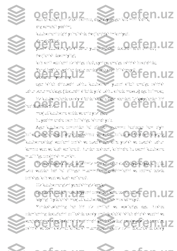 xatolar sabablarini izlash osonroq, chunki yozilgan kod mini-kichik;
eng samarali yechim;
kutubxonani to'g'ri yo'nalishda rivojlantirish imkoniyati.
Kamchiliklari:
yaxshi kutubxona yozish uchun yuqori malakali dasturchi talab qilinadi;
rivojlanish davomiyligi;
ko'p sonli xatolarni o'z ichiga oladi, ayniqsa amalga oshirish bosqichida;
Yangi boshlanuvchilar dastur qanday ishlashini bilishmaydi.
Dasturlarni yozmang:
agar   ishlab   chiquvchi   ushbu   kutubxonani   yuqori   sifatli   amalga   oshirish
uchun zarur malakaga (dasturchi sifatida yoki ushbu sohada maxsus) ega bo'lmasa;
biz kutubxonalarda asosiy sifatida ishlatiladigan standart funktsiyalardan biri
haqida gapiramiz;
mavjud kutubxona sodda va aniq yozilgan;
bu yechim ancha oson bo'lishiga ishonch yo'q.
Agar   kutubxona   tomonidan   hal   qilingan   muammo   haqiqatan   ham   qiyin
bo'lsa,   unda   amalga   oshirish   yaxshiroq   va   sodda   bo'ladi   va   boshqa   birovning
kutubxonasidagi   xatolarni   topish   va   tuzatishdan   ko'ra   yozish   va   tuzatish   uchun
kamroq  vaqt   va  kuch  sarflanadi.  Bundan  tashqari,   ko'pincha  bu  asarni   kutubxona
muallifiga topshirish mumkin.
Biz quyidagi xulosaga kelishimiz mumkin: agar siz kod yozsangiz, u holda
uzoq   vaqtdan   beri   hal   qilingan   muammolarning   echimlarini   va   optimal   tarzda
topishga ko'p vaqt va kuch sarflanadi.
O'z kutubxonangizni yaratishingiz kerak:
agar kerak bo'lgan narsa tayyorni topishdan ko'ra tezroq bo'lsa;
keyingi foydalanish mavjud kutubxonalar bilan mos kelmaydi.
Yondashuvlarning   har   biri   o'z   omillari   va   xavflariga   ega.   Boshqa
odamlarning dasturlarini qo'llashda asosiy omil dastlabki ishlab chiqish vaqtini va
xarajatlarini minimallashtirishdir. Birinchi yondashuvdagi asosiy xavf - bu amalga
oshirish va texnik xizmat ko'rsatish muammosi. 198 O'z-o'zini dasturlashda asosiy 