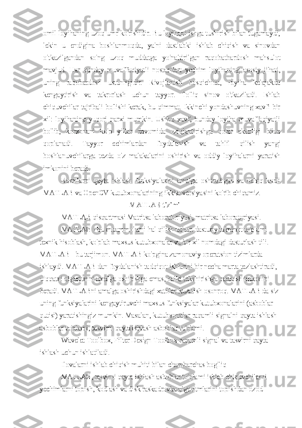 omil loyihaning uzoq umr ko'rishidir. Bu loyihani ishga tushirish bilan tugamaydi,
lekin   u   endigina   boshlanmoqda,   ya'ni   dastlabki   ishlab   chiqish   va   sinovdan
o'tkazilgandan   so'ng   uzoq   muddatga   yo'naltirilgan   raqobatbardosh   mahsulot
mavjud.   Har   qanday   muvaffaqiyatli   nostandart   yechim   loyihaning   asosiy   jihati,
uning   raqobatdosh   ustunligidir.   Rivojlanish   bosqichida,   loyiha   kelajakda
kengaytirish   va   takrorlash   uchun   tayyor.   To'liq   sinov   o'tkaziladi.   Ishlab
chiquvchilar tajribali bo'lishi kerak, bu qimmat. Ikkinchi yondashuvning xavfi bir
xil:   loyihaning   yuqori   narxi   mumkin.   Ushbu   xavf,   bunday   loyiha   muvaffaqiyatli
bo'lib,   korxonani   ko'p   yillar   davomida   oziqlantirishga   qodir   ekanligi   bilan
qoplanadi.   Tayyor   echimlardan   foydalanish   va   tahlil   qilish   yangi
boshlanuvchilarga   tezda   o'z   malakalarini   oshirish   va   oddiy   loyihalarni   yaratish
imkonini beradi.
Rasmlarni   qayta   ishlash   funksiyalarini   amalga   oshiradigan   va   ochiq   kodli
MATLAB va OpenCV kutubxonalarining ikkita versiyasini ko'rib chiqamiz.
MATLAB tizimi
MATLAB qisqartmasi Matritsa laboratoriyasi, matritsa laboratoriyasi.
MATLAB - bu muammolarni hal qilish uchun dasturiy ta'minot to'plami 
texnik hisoblash, ko'plab maxsus kutubxonalar va bir xil nomdagi dasturlash tili. 
MATLAB - bu tarjimon. MATLAB ko'pgina zamonaviy operatsion tizimlarda 
ishlaydi. MATLAB dan foydalanish tadqiqot ishlarini bir necha marta tezlashtiradi, 
diqqatni algoritmni amalga oshirishga emas, balki tekshirishga qaratish imkonini 
beradi. MATLABni amalga oshirishdagi xatolar kuzatish osonroq. MATLAB da siz 
uning funksiyalarini kengaytiruvchi maxsus funksiyalar kutubxonalarini (asboblar 
qutisi) yaratishingiz mumkin. Masalan, kutubxonalar raqamli signalni qayta ishlash 
asboblar to'plami, tasvirni qayta ishlash asboblar to'plami.
Wavelet Toolbox, Filter Design Toolbox raqamli signal va tasvirni qayta 
ishlash uchun ishlatiladi.
Ilovalarni ishlab chiqish muhiti bilan chambarchas bog'liq
MATLAB, tasvirni qayta ishlash asboblar to'plami ishlab chiquvchilarni 
yechimlarni topish, kodlash va disk raskadrovka algoritmlarini topishdan ozod  