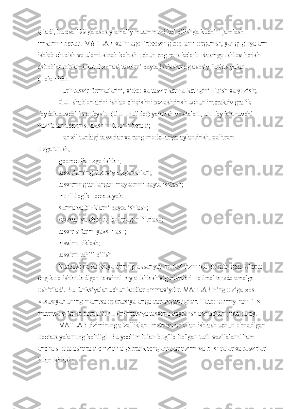 qiladi, bu esa 199 ga asosiy amaliy muammoni hal qilishga kuchini jamlash 
imkonini beradi. MATLAB va Image Processing to'plami o'rganish, yangi g'oyalarni
ishlab chiqish va ularni sinab ko'rish uchun eng mos keladi. Rasmga ishlov berish 
asboblar to'plami kutubxonasi tasvirni qayta ishlashning asosiy funktsiyalari 
to'plamidir:
Turli tasvir formatlarini, video va tasvir ketma-ketligini o'qish va yozish;
GUI shablonlarini ishlab chiqishni tezlashtirish uchun interaktiv grafik 
foydalanuvchi interfeysini (GUI Builder) yaratish vositalari, uni foydalanuvchi 
vazifalari uchun sozlash imkonini beradi;
Har xil turdagi tasvirlar va rang modellariga aylantirish, palitrani 
o'zgartirish;
geometrik o'zgarishlar;
tasvirlarning fazoviy o'zgarishlari;
tasvirning tanlangan maydonini qayta ishlash;
morfologik operatsiyalar;
surma va bloklarni qayta ishlash;
chiziqli va chiziqli bo'lmagan filtrlash;
tasvir sifatini yaxshilash;
tasvirni tiklash;
tasvirni tahlil qilish.
Kutubxona funksiyalarining aksariyati m-fayl tizimida ifodalangan. Ularda 
eng ko'p ishlatiladigan tasvirni qayta ishlash algoritmlari optimal tarzda amalga 
oshiriladi. Bu funksiyalar uchun kodlar ommaviydir. MATLAB ning o'ziga xos 
xususiyati uning matritsa operatsiyalariga qaratilganligidir. Hatto doimiy ham 1 × 1 
matritsa sifatida qaraladi.Bu orientatsiya tasvirni qayta ishlash uchun juda qulay.
MATLAB tizimining afzalliklari: matritsalar bilan ishlash uchun o'rnatilgan 
operatsiyalarning ko'pligi. Bu yechim bilan bog'liq bo'lgan turli vazifalarni ham 
ancha soddalashtiradi chiziqli algebraik tenglamalar tizimi va boshqalar va tasvirlar 
bilan ishlash; 