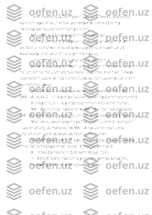 Har xil matematik usullarning (sonli usullar, differensial tenglamalar, 
signallarni qayta ishlash, hisoblash geometriyasi va boshqalar) doimiy 
rivojlanayotgan kutubxonalarining boy to'plami;
MATLAB; ko'p funktsiyalar kitoblarda tasvirlangan;
Turli ma'lumotlarni (funktsiyalarning ikki o'lchovli va uch o'lchovli 
grafiklari, to'plamlar va boshqalar) tez va oddiy (ishlab chiquvchi uchun) 
vizualizatsiya qilish uchun 200 ta ajoyib imkoniyatlar;
Har doim mavjud bo'lgan buyruq qatoriga ega tarjimon
(kerakli vaqtda dasturni to'xtatib turish va ma'lum bir bosqichda olingan 
ma'lumotlarni ko'rish, ularni grafik ko'rsatish, o'zgartirish, chaqirilgan funksiya 
parametrlarini tuzatish va h.k.) mumkin, bu esa xatolarni tuzatish va tushunishni 
osonlashtiradi. dastur;
MATLABdan C++ dasturlarida va aksincha foydalanish imkoniyati 
(MATLABda siz C++ tilida yozilgan kutubxonalardan foydalanishingiz mumkin).
Shunday qilib, C ++ da yozilgan algoritmlarni sinab ko'rish mumkin,
MATLAB muhitidan foydalanish va MATLAB orqali dasturlaringizda 
MATLAB vositalaridan (masalan, ma'lumotlarni vizualizatsiya qilish) foydalaning.
Misol uchun, dasturingizga 3D grafik chiqishini qo'shish (nosozliklarni 
tuzatish uchun) juda mashaqqatli va MATLAB ga ulanish orqali u erda 
ma'lumotlarni uzatish va kerakli grafiklarni qurish mumkin.
MATLAB tilidagi tasvirlarni qayta ishlashning eng oddiy dasturi kodiga 
misol keltiramiz (qayta ishlash natijasi 15.1-rasmda keltirilgan):
A = imread ('cameraman.tif'); % rasmni A dagi o‘qish;
B = A / 2; % barcha piksellarning yorqinligini yarmiga kamaytirish;
imshow (B); % ishlov berish natijasini ko'rsatadi. 