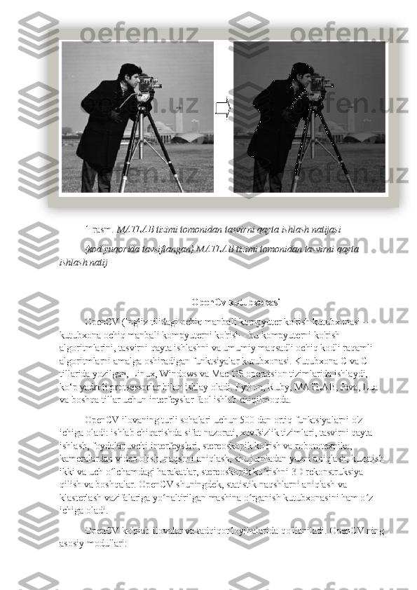 1-rasm.  MATLAB tizimi tomonidan tasvirni qayta ishlash natijasi
(kod yuqorida tavsiflangan) MATLAB tizimi tomonidan tasvirni qayta 
ishlash natij
OpenCv kutubxonasi
OpenCV (Ingliz tilidagi ochiq manbali kompyuter ko'rish kutubxonasi – 
kutubxona ochiq manbali kompyuterni ko'rish - bu kompyuterni ko'rish 
algoritmlarini, tasvirni qayta ishlashni va umumiy maqsadli ochiq kodli raqamli 
algoritmlarni amalga oshiradigan funktsiyalar kutubxonasi. Kutubxona C va C++ 
tillarida yozilgan, Linux, Windows va Mac OS operatsion tizimlarida ishlaydi, 
ko‘p yadroli protsessorlar bilan ishlay oladi. Python, Ruby, MATLAB, Java, Lua 
va boshqa tillar uchun interfeyslar faol ishlab chiqilmoqda.
OpenCV ilovaning turli sohalari uchun 500 dan ortiq funktsiyalarni o'z 
ichiga oladi: ishlab chiqarishda sifat nazorati, xavfsizlik tizimlari, tasvirni qayta 
ishlash, foydalanuvchi interfeyslari, stereoskopik ko'rish va robototexnika, 
kameralardan video olish, naqshni aniqlash, shu jumladan yuzni aniqlash, kuzatish 
ikki va uch o lchamdagi harakatlar, stereoskopik ko rishni 3D rekonstruksiya ʻ ʻ
qilish va boshqalar. OpenCV shuningdek, statistik naqshlarni aniqlash va 
klasterlash vazifalariga yo naltirilgan mashina o rganish kutubxonasini ham o z 	
ʻ ʻ ʻ
ichiga oladi.
OpenCV ko'plab ilovalar va tadqiqot loyihalarida qo'llaniladi. OpenCV ning 
asosiy modullari:  