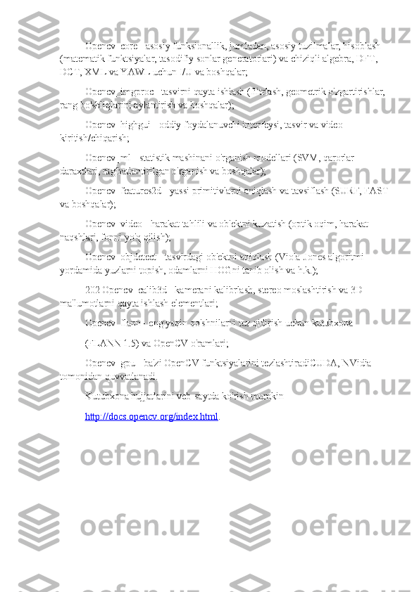 Opencv_core - asosiy funksionallik, jumladan, asosiy tuzilmalar, hisoblash 
(matematik funktsiyalar, tasodifiy sonlar generatorlari) va chiziqli algebra, DFT, 
DCT, XML va YAWL uchun I/U va boshqalar;
Opencv_imgproc - tasvirni qayta ishlash (filtrlash, geometrik o'zgartirishlar, 
rang bo'shliqlarini aylantirish va boshqalar);
Opencv_highgui - oddiy foydalanuvchi interfeysi, tasvir va video 
kiritish/chiqarish;
Opencv_ml - statistik mashinani o'rganish modellari (SVM, qarorlar 
daraxtlari, rag'batlantirilgan o'rganish va boshqalar);
Opencv_features2d - yassi primitivlarni aniqlash va tavsiflash (SURF, FAST
va boshqalar);
Opencv_video - harakat tahlili va ob'ektni kuzatish (optik oqim, harakat 
naqshlari, fonni yo'q qilish);
Opencv_objdetect - tasvirdagi ob'ektni aniqlash (Viola-Jones algoritmi 
yordamida yuzlarni topish, odamlarni HOGni tanib olish va h.k.);
202 Opencv_calib3d - kamerani kalibrlash, stereo moslashtirish va 3D 
ma'lumotlarni qayta ishlash elementlari;
Opencv_flann - eng yaqin qo'shnilarni tez qidirish uchun kutubxona
(FLANN 1.5) va OpenCV o'ramlari;
Opencv_gpu - ba'zi OpenCV funktsiyalarini tezlashtiradiCUDA, NVidia 
tomonidan quvvatlanadi.
Kutubxona hujjatlarini veb-saytda ko'rish mumkin
http://docs.opencv.org/index.html . 