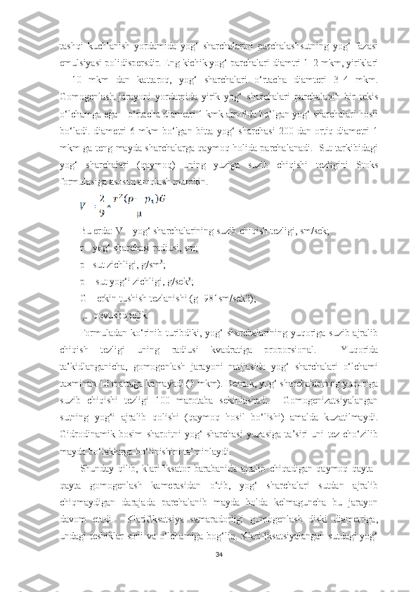 tashqi   kuchlanish   yordamida   yog‘   sharchalarini   parchalashsutning   yog‘   fazasi
emulsiyasi polidispersdir. Eng kichik yog‘ parchalari diamtri 1–2 mkm, yiriklari
–   10   mkm   dan   kattaroq,   yog‘   sharchalari   o‘rtacha   diamteri   3–4   mkm.
Gomogenlash   jarayoni   yordamida   yirik   yog‘   sharchalari   parchalanib   bir   tekis
o‘lchamga ega – o‘rtacha diametri 1 kmk atrofida bo‘lgan yog‘ sharchalari hosil
bo‘ladi.   diametri   6   mkm   bo‘lgan   bitta   yog‘   sharchasi   200   dan   ortiq   diametri   1
mkm ga teng mayda sharchalarga qaymoq holida parchalanadi.   Sut tarkibidagi
yog‘   sharchalari   (qaymoq)   uning   yuziga   suzib   chiqishi   tezligini   Stoks
formulasiga asosan aniqlash mumkin.  
Bu еrda: V – yog‘ sharchalarining suzib chiqish tezligi, sm/sek; 
r – yog‘ sharchasi radiusi, sm; 
p - sut zichligi, g/sm 3
; 
p
1  - sut yog‘i zichligi, g/sek 3
; 
G – erkin tushish tezlanishi (g=981sm/sek2); 
 µ- qovushqoqlik.
Formuladan ko‘rinib turibdiki, yog‘  sharchalarining yuqoriga suzib ajralib
chiqish   tezligi   uning   radiusi   kvadratiga   proporsional.     Yuqorida
ta’kidlanganicha,   gomogenlash   jarayoni   natijasida   yog‘   sharchalari   o‘lchami
taxminan 10 martaga kamayadi (1 mkm). Demak, yog‘ sharchalarining yuqoriga
suzib   chiqishi   tezligi   100   marotaba   sekinlashadi.     Gomogenizatsiyalangan
sutning   yog‘i   ajralib   qolishi   (qaymoq   hosil   bo‘lishi)   amalda   kuzatilmaydi.
Gidrodinamik   bosim   sharoitni   yog‘   sharchasi   yuzasiga   ta’siri   uni   tez   cho‘zilib
mayda bo‘laklarga bo‘linishini ta’minlaydi. 
Shunday   qilib,   klarifiksator   barabanida   ajralib   chiqadigan   qaymoq   qayta–
qayta   gomogenlash   kamerasidan   o‘tib,   yog‘   sharchalari   sutdan   ajralib
chiqmaydigan   darajada   parchalanib   mayda   holda   kelmaguncha   bu   jarayon
davom   etadi.     Klarifiksatsiya   samaradorligi   gomogenlash   diski   diametriga,
undagi teshiklar soni va o‘lchamiga bog‘liq. Klarifiksatsiyalangan sutdagi  yog‘
34 