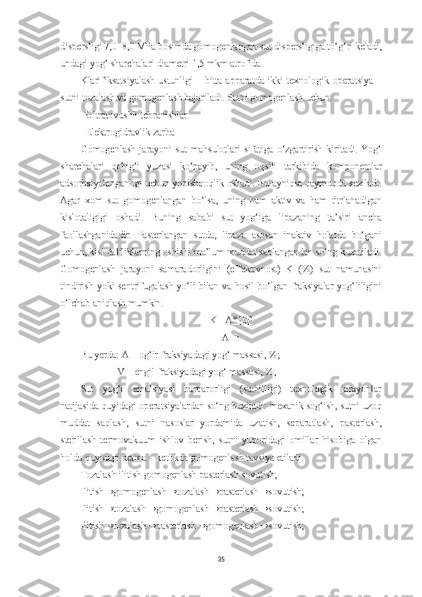 dispersligi 7,0–8,0 MPa bosimda gomogenlangan sut dispersligiga to‘g‘ri keladi,
undagi yog‘ sharchalari diametri 1,5 mkm atrofida.  
Klarifiksatsiyalash  ustunligi – bitta apparatda ikki texnologik operatsiya  –
sutni tozalash va gomogenlash bajariladi. Sutni gomogenlash uchun:  
- Ultratovushli tebranishlar 
- Elektrogidravlik zarba 
Gomogenlash   jarayoni   sut   mahsulotlari   sifatiga   o‘zgartirish   kiritadi.   Yog‘
sharchalari   qobig‘i   yuzasi   ko‘payib,   uning   oqsili   tarkibida   komponentlar
adsorbsiyalanganligi uchun yopishqoqlik oshadi. Bu ayniqsa qaymoqda seziladi.
Agar   xom   sut   gomogenlangan   bo‘lsa,   uning   ham   aktiv   va   ham   titrlanadigan
kislotaligigi   oshadi.   Buning   sababi   sut   yog‘iga   lipazaning   ta’siri   ancha
faollashganidadir.   Pasterlangan   sutda,   lipaza   asosan   inaktiv   holatda   bo‘gani
uchun, kislotaliliklarning oshishi ma’lum muddat saqlangandan so‘ng kuzatiladi.
Gomogenlash   jarayoni   samaradorligini   (effektivnost)   K   (%)   sut   namunasini
tindirish yoki sentrifugalash yo‘li bilan va hosil  bo‘lgan fraksiyalar yog‘liligini
o‘lchab aniqlash mumkin.  
K=  A*100
A+B
Bu yеrda: A – og‘ir fraksiyadagi yog‘ massasi, %; 
               V – еngil fraksiyadagi yog‘ massasi, %; 
Sut   yog‘i   emulsiyasi   barqarorligi   (stabilligi)   texnologik   jarayonlar
natijasida quyidagi operatsiyalardan so‘ng buziladi: mexanik sog‘ish, sutni uzoq
muddat   saqlash,   sutni   nasoslar   yordamida   uzatish,   separatlash,   pasterlash,
sterillash   termovakuum   ishlov   berish,   sutni   yuqoridagi   omillar   hisobiga   olgan
holda quyidagi ketma – ketlikda gomogenlash tavsiya etiladi.  
Tozalash ilitish gomogenlash pasterlash sovutish; 
Ilitish→gomogenlash→tozalash→pasterlash→sovutish;  
Ilitish→tozalash→gomogenlash→pasterlash→sovutish; 
Ilitish→tozalash→pasterlash→gomogenlash→sovutish; 
35 