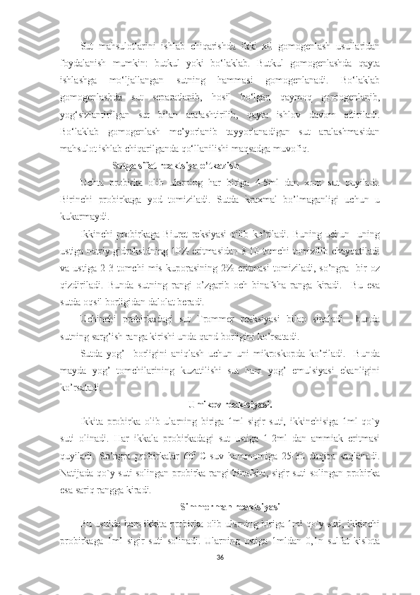 Sut   mahsulotlarini   ishlab   chiqarishda   ikki   xil   gomogenlash   usullaridan
foydalanish   mumkin:   butkul   yoki   bo‘laklab.   Butkul   gomogenlashda   qayta
ishlashga   mo‘ljallangan   sutning   hammasi   gomogenlanadi.   Bo‘laklab
gomogenlashda   sut   separatlanib,   hosil   bo‘lgan   qaymoq   gomogenlanib,
yog‘sizlantirilgan   sut   bilan   aralashtirilib,   qayta   ishlov   davom   ettiriladi.
Bo‘laklab   gomogenlash   me’yorlanib   tayyorlanadigan   sut   aralashmasidan
mahsulot ishlab chiqarilganda qo‘llanilishi maqsadga muvofiq.
Sutga sifat reaktsiya o’tkazish
Uchta   probirka   olib   ularning   har   biriga   4-5ml   dan   xom   sut   quyiladi.
Birinchi   probirkaga   yod   tomiziladi.   Sutda   kraxmal   bo’lmaganligi   uchun   u
kukarmaydi.
Ikkinchi   probirkaga   Biuret   reksiyasi   qilib   ko’riladi.   Buning   uchun     uning
ustiga natriy gidroksidning 10% eritmasidan 8-10 tomchi tomizilib chayqatiladi
va   ustiga   2-3   tomchi   mis   kuporasining   2%   eritmasi   tomiziladi,   so’ngra     bir   oz
qizdiriladi.   Bunda   sutning   rangi   o’zgarib   och   binafsha   ranga   kiradi.     Bu   esa
sutda oqsil borligidan dalolat beradi.
Uchinchi   probirkadagi   sut   Trommer   reaksiyasi   bilan   sinaladi     bunda
sutning sarg’ish ranga kirishi unda qand borligini ko’rsatadi.
Sutda   yog’     borligini   aniqlash   uchun   uni   mikroskopda   ko’riladi.     Bunda
mayda   yog’   tomchilarining   kuzatilishi   sut   ham   yog’   emulsiyasi   ekanligini
ko’rsatadi.
Umikov reaktsiyasi.
Ikkita   probirka   olib   ularning   biriga   1ml   sigir   suti,   ikkinchisiga   1ml   qo`y
suti   olinadi.   Har   ikkala   probirkadagi   sut   ustiga   1-2ml   dan   ammiak   eritmasi
quyiladi.   So’ngra   probirkalar   60 0  
C  
suv   hammomiga   25-30   daqiqa   saqlanadi.
Natijada qo`y suti solingan probirka rangi binafsha, sigir suti solingan probirka
esa sariq rangga kiradi.
Simmerman reaktsiyasi
Bu usulda ham ikkita probirka olib ularning biriga 1ml qo`y suti, ikkinchi
probirkaga   1ml   sigir   suti   solinadi.   Ularning   ustiga   1mldan   0,1n   sulfat   kislota
36 